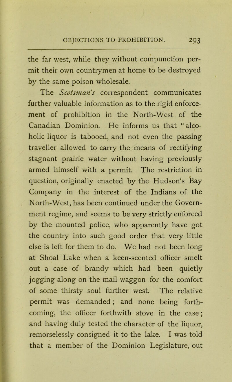 the far west, while they without compunction per- mit their own countrymen at home to be destroyed by the same poison wholesale. The Scotsman's correspondent communicates further valuable information as to the rigid enforce- ment of prohibition in the North-West of the Canadian Dominion. He informs us that “alco- holic liquor is tabooed, and not even the passing traveller allowed to carry the means of rectifying stagnant prairie water without having previously armed himself with a permit. The restriction in question, originally enacted by the Hudson’s Bay Company in the interest of the Indians of the North-West, has been continued under the Govern- ment regime, and seems to be very strictly enforced by the mounted police, who apparently have got the country into such good order that very little else is left for them to do. We had not been long at Shoal Lake when a keen-scented officer smelt out a case of brandy which had been quietly jogging along on the mail waggon for the comfort of some thirsty soul further west. The relative permit was demanded; and none being forth- coming, the officer forthwith stove in the case; and having duly tested the character of the liquor, remorselessly consigned it to the lake. I was told that a member of the Dominion Legislature, out