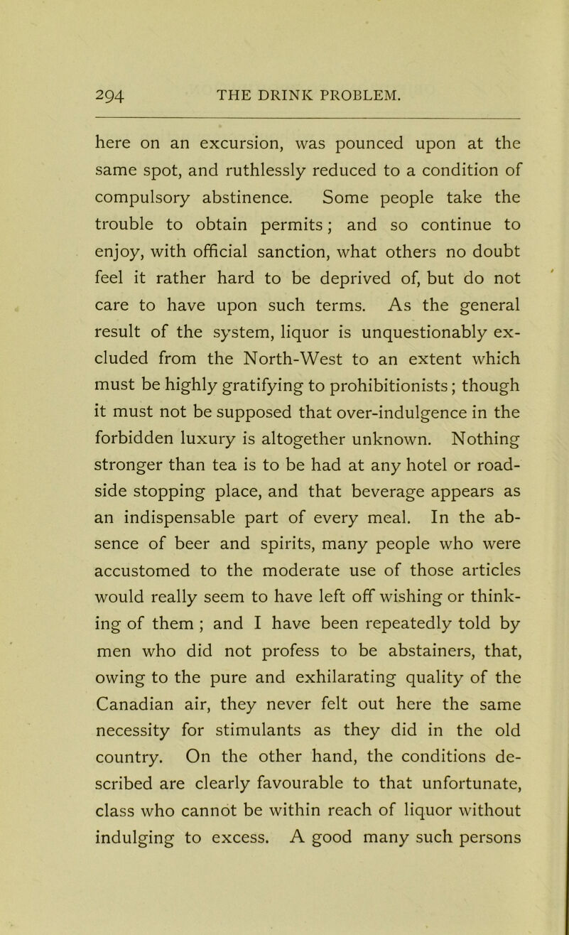 here on an excursion, was pounced upon at the same spot, and ruthlessly reduced to a condition of compulsory abstinence. Some people take the trouble to obtain permits; and so continue to enjoy, with official sanction, what others no doubt feel it rather hard to be deprived of, but do not care to have upon such terms. As the general result of the system, liquor is unquestionably ex- cluded from the North-West to an extent which must be highly gratifying to prohibitionists; though it must not be supposed that over-indulgence in the forbidden luxury is altogether unknown. Nothing stronger than tea is to be had at any hotel or road- side stopping place, and that beverage appears as an indispensable part of every meal. In the ab- sence of beer and spirits, many people who were accustomed to the moderate use of those articles would really seem to have left off wishing or think- ing of them ; and I have been repeatedly told by men who did not profess to be abstainers, that, owing to the pure and exhilarating quality of the Canadian air, they never felt out here the same necessity for stimulants as they did in the old country. On the other hand, the conditions de- scribed are clearly favourable to that unfortunate, class who cannot be within reach of liquor without indulging to excess. A good many such persons