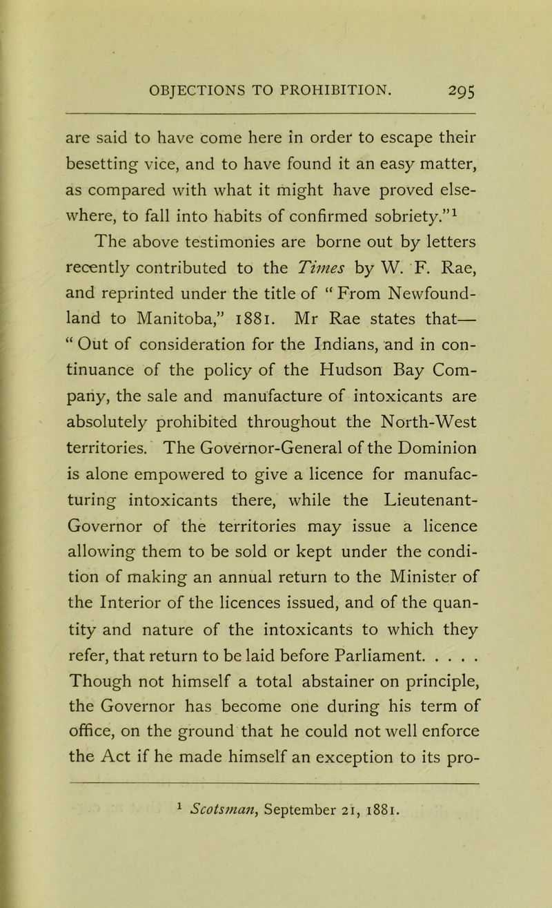 are said to have come here in order to escape their besetting vice, and to have found it an easy matter, as compared with what it might have proved else- where, to fall into habits of confirmed sobriety.”1 The above testimonies are borne out by letters recently contributed to the Times by W. F. Rae, and reprinted under the title of “ From Newfound- land to Manitoba,” 1881. Mr Rae states that— “ Out of consideration for the Indians, and in con- tinuance of the policy of the Hudson Bay Com- pany, the sale and manufacture of intoxicants are absolutely prohibited throughout the North-West territories. The Governor-General of the Dominion is alone empowered to give a licence for manufac- turing intoxicants there, while the Lieutenant- Governor of the territories may issue a licence allowing them to be sold or kept under the condi- tion of making an annual return to the Minister of the Interior of the licences issued, and of the quan- tity and nature of the intoxicants to which they refer, that return to be laid before Parliament Though not himself a total abstainer on principle, the Governor has become one during his term of office, on the ground that he could not well enforce the Act if he made himself an exception to its pro- 1 Scotsman, September 21, 1881.