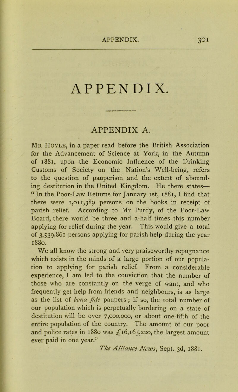 APPENDIX. APPENDIX A. Mr Hoyle, in a paper read before the British Association for the Advancement of Science at York, in the Autumn of 1881, upon the Economic Influence of the Drinking Customs of Society on the Nation’s Well-being, refers to the question of pauperism and the extent of abound- ing destitution in the United Kingdom. He there states— “In the Poor-Law Returns for January 1st, 1881, I find that there were 1,011,389 persons on the books in receipt of parish relief. According to Mr Purdy, of the Poor-Law Board, there would be three and a-half times this number applying for relief during the year. This would give a total of 3,539,861 persons applying for parish help during the year 1880. We all know the strong and very praiseworthy repugnance which exists in the minds of a large portion of our popula- tion to applying for parish relief. From a considerable experience, I am led to the conviction that the number of those who are constantly on the verge of want, and who frequently get help from friends and neighbours, is as large as the list of bona fide paupers ; if so, the total number of our population which is perpetually bordering on a state of destitution will be over 7,000,000, or about one-fifth of the entire population of the country. The amount of our poor and police rates in 1880 was £16,165,220, the largest amount ever paid in one year.” The Alliance News, Sept. 3d, 1881.