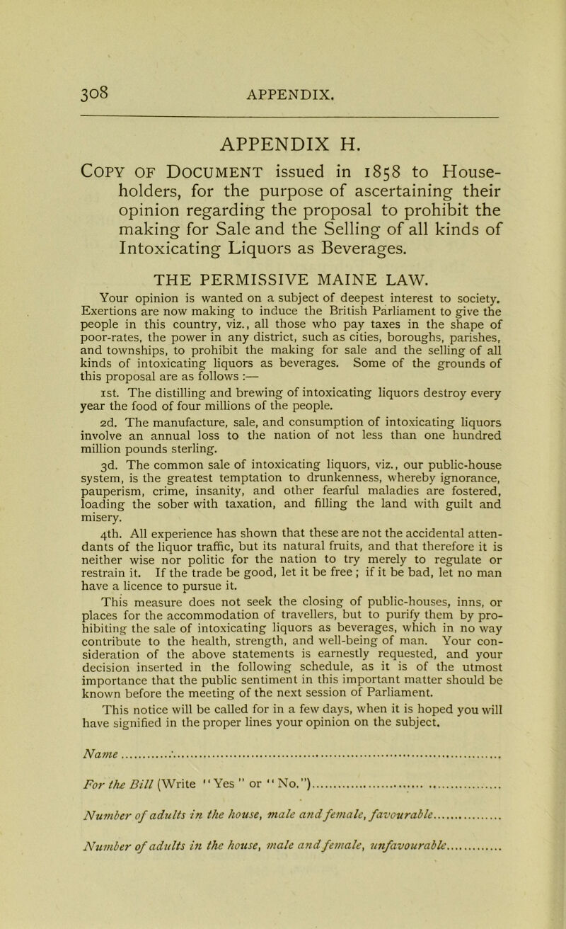 APPENDIX H. Copy of Document issued in 1858 to House- holders, for the purpose of ascertaining their opinion regarding the proposal to prohibit the making for Sale and the Selling of all kinds of Intoxicating Liquors as Beverages. THE PERMISSIVE MAINE LAW. Your opinion is wanted on a subject of deepest interest to society. Exertions are now making to induce the British Parliament to give the people in this country, viz., all those who pay taxes in the shape of poor-rates, the power in any district, such as cities, boroughs, parishes, and townships, to prohibit the making for sale and the selling of all kinds of intoxicating liquors as beverages. Some of the grounds of this proposal are as follows :— 1st. The distilling and brewing of intoxicating liquors destroy every year the food of four millions of the people. 2d. The manufacture, sale, and consumption of intoxicating liquors involve an annual loss to the nation of not less than one hundred million pounds sterling. 3d. The common sale of intoxicating liquors, viz., our public-house system, is the greatest temptation to drunkenness, whereby ignorance, pauperism, crime, insanity, and other fearful maladies are fostered, loading the sober with taxation, and filling the land with guilt and misery. 4th. All experience has shown that these are not the accidental atten- dants of the liquor traffic, but its natural fruits, and that therefore it is neither wise nor politic for the nation to try merely to regulate or restrain it. If the trade be good, let it be free ; if it be bad, let no man have a licence to pursue it. This measure does not seek the closing of public-houses, inns, or places for the accommodation of travellers, but to purify them by pro- hibiting the sale of intoxicating liquors as beverages, which in no way contribute to the health, strength, and well-being of man. Your con- sideration of the above statements is earnestly requested, and your decision inserted in the following schedule, as it is of the utmost importance that the public sentiment in this important matter should be known before the meeting of the next session of Parliament. This notice will be called for in a few days, when it is hoped you will have signified in the proper lines your opinion on the subject. Name ‘ For the Bill (Write  Yes ” or “ No.”) Number of adults in the house, male and female, favourable Number of adults in the house, male and female, unfavourable