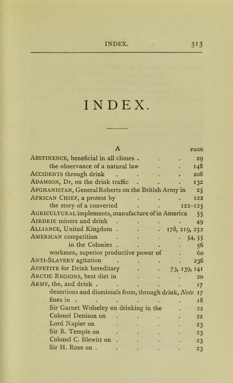 INDEX. A PAGE Abstinence, beneficial in all climes ... 29 the observance of a natural law . . 148 Accidents through drink .... 208 Adamson, Dr, on the drink traffic . . .132 Afghanistan, General Roberts on the British Army in 25 African Chief, a protest by . . .122 the story of a converted . . 122-125 Agricultural implements, manufacture of in America 5 5 Airdrie miners and drink .... 49 Alliance, United Kingdom . . . 178, 219, 252 American competition . . . 54, 55 in the Colonies .... 56 workmen, superior productive power of . 60 Anti-Slavery agitation .... 236 Appetite for Drink hereditary . . 73, 139, 141 Arctic Regions, best diet in ... 20 Army, the, and drink . . . . .17 desertions and dismissals from, through drink, Note 17 fines in . . . . . .18 Sir Garnet Wolseley on drinking in the . 22 Colonel Denison on . . .22 Lord Napier on .... 23 Sir R. Temple on . . .23 Colonel C. Blewitt on . . . .23 Sir H. Rose on . . . . .23