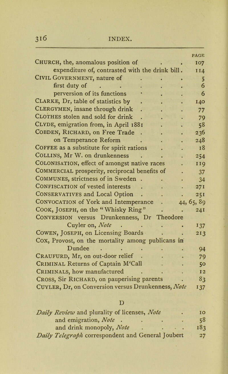 PAGE Church, the, anomalous position of . . 107 expenditure of, contrasted with the drink bill. 114 Civil Government, nature of ... 5 first duty of ..... 6 perversion of its functions 6 Clarke, Dr, table of statistics by . . 140 Clergymen, insane through drink ... 77 CLOTHES stolen and sold for drink ... 79 Clyde, emigration from, in April 1881 . . 58 Cobden, Richard, on Free Trade . . . 236 on Temperance Reform . . . 248 Coffee as a substitute for spirit rations . . 18 Collins, Mr W. on drunkenness . . . 254 Colonisation, effect of amongst native races . 119 Commercial prosperity, reciprocal benefits of . 37 Communes, strictness of in Sweden ... 34 Confiscation of vested interests . . .271 Conservatives and Local Option . . .251 Convocation of York and Intemperance . 44, 65, 89 Cook, Joseph, on the “ Whisky Ring” . . 241 Conversion versus Drunkenness, Dr Theodore Cuyler on, Note . . . . 137 Cowen, Joseph, on Licensing Boards . . 213 Cox, Provost, on the mortality among publicans in Dundee ..... 94 CRAUFURD, Mr, on out-door relief ... 79 Criminal Returns of Captain M‘Call . . 50 Criminals, how manufactured . . . 12 Cross, Sir Richard, on pauperising parents . 83 Cuyler, Dr, on Conversion versus Drunkenness, Note 137 D Daily Review and plurality of licenses, Note . 10 and emigration, Note .... 58 and drink monopoly, Note . . . . 183 Daily Telegraph correspondent and General Joubert 27