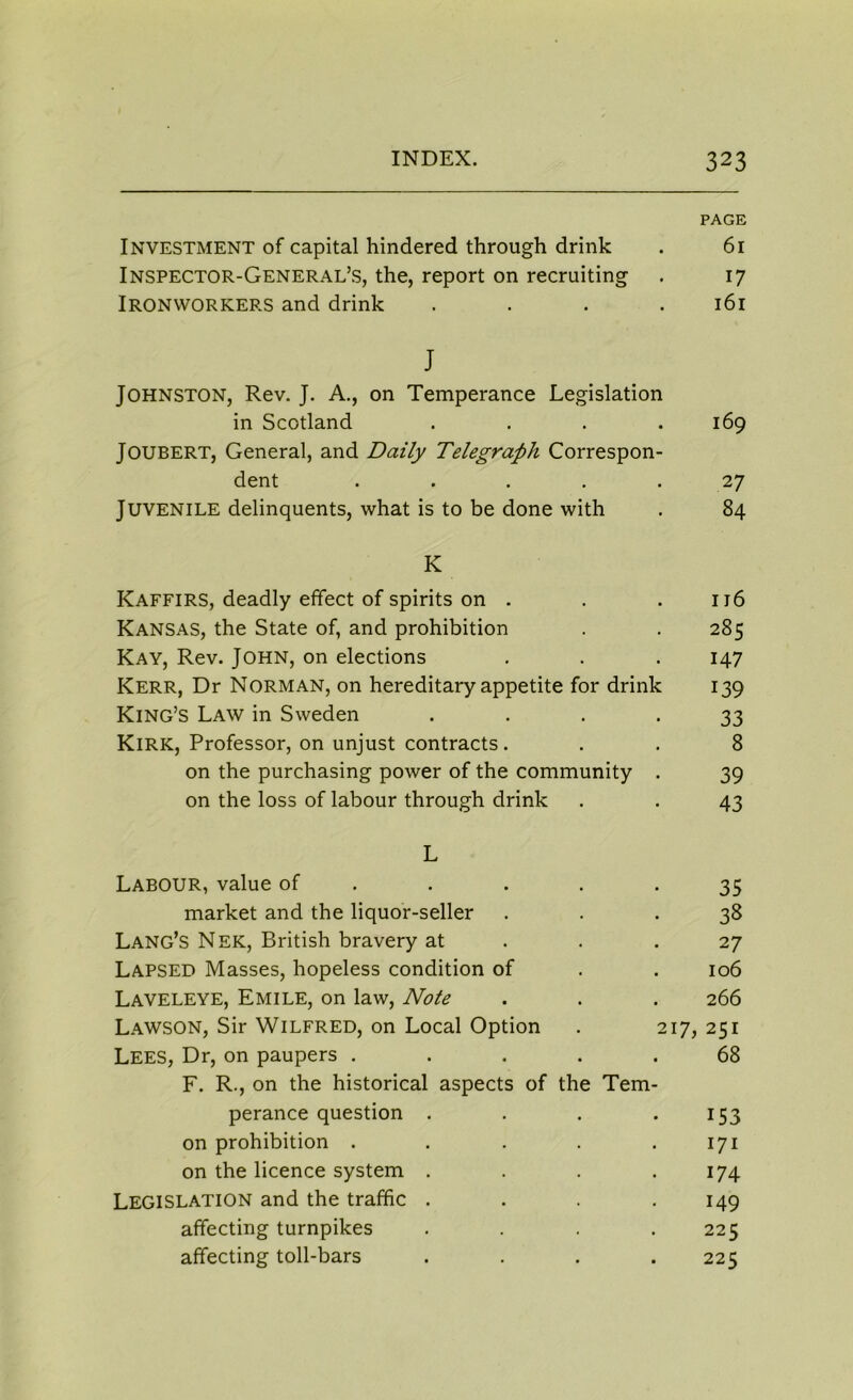 PAGE Investment of capital hindered through drink . 61 Inspector-General’s, the, report on recruiting . 17 Ironworkers and drink . . . .161 J Johnston, Rev. J. A., on Temperance Legislation in Scotland . . . .169 JOUBERT, General, and Daily Telegraph Correspon- dent . . . .27 Juvenile delinquents, what is to be done with . 84 K Kaffirs, deadly effect of spirits on . . . 116 Kansas, the State of, and prohibition . . 285 Kay, Rev. John, on elections . . . 147 Kerr, Dr Norman, on hereditary appetite for drink 139 King’s Law in Sweden . . . . 33 Kirk, Professor, on unjust contracts. . . 8 on the purchasing power of the community . 39 on the loss of labour through drink . . 43 L Labour, value of . . . -35 market and the liquor-seller ... 38 Lang’s Nek, British bravery at . .27 Lapsed Masses, hopeless condition of . . 106 Laveleye, Emile, on law, Note . . . 266 Lawson, Sir Wilfred, on Local Option . 217, 251 Lees, Dr, on paupers ..... 68 F. R., on the historical aspects of the Tem- perance question . . . 153 on prohibition . . . . .171 on the licence system . . . .174 Legislation and the traffic . . . .149 affecting turnpikes .... 225 affecting toll-bars .... 225