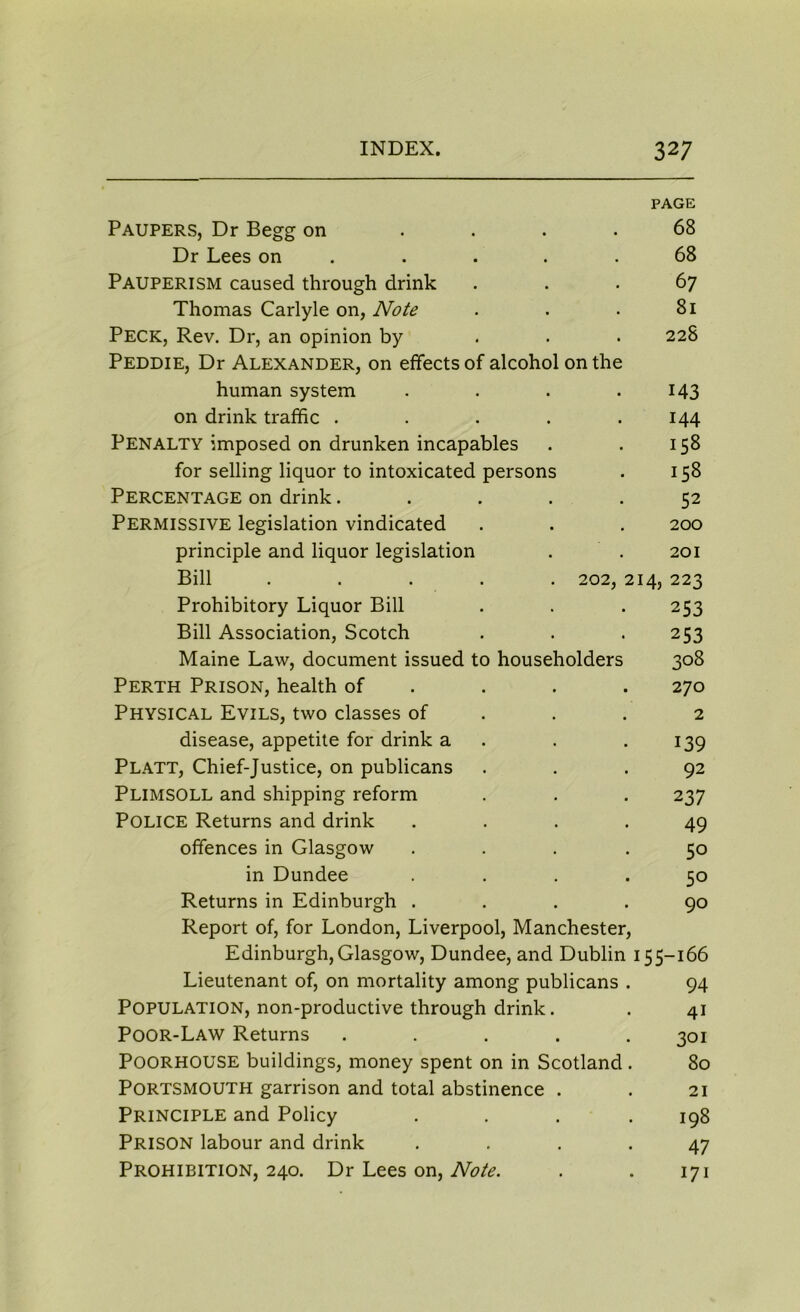 PAGE Paupers, Dr Begg on .... 68 Dr Lees on . . . .68 Pauperism caused through drink ... 67 Thomas Carlyle on, Note . . . 81 PECK, Rev. Dr, an opinion by 228 Peddie, Dr Alexander, on effects of alcohol on the human system . . . .143 on drink traffic . . . . .144 Penalty imposed on drunken incapables . . 158 for selling liquor to intoxicated persons . 158 Percentage on drink..... 52 Permissive legislation vindicated . . . 200 principle and liquor legislation . . 201 Bill ..... 202, 214, 223 Prohibitory Liquor Bill . . . 253 Bill Association, Scotch . . . 253 Maine Law, document issued to householders 308 Perth Prison, health of . . . 270 Physical Evils, two classes of ... 2 disease, appetite for drink a . . 139 Platt, Chief-Justice, on publicans ... 92 PLIMSOLL and shipping reform . . . 237 POLICE Returns and drink .... 49 offences in Glasgow .... 50 in Dundee .... 50 Returns in Edinburgh .... 90 Report of, for London, Liverpool, Manchester, Edinburgh,Glasgow, Dundee, and Dublin 155-166 Lieutenant of, on mortality among publicans . 94 Population, non-productive through drink. . 41 Poor-Law Returns ..... 301 Poorhouse buildings, money spent on in Scotland. 80 Portsmouth garrison and total abstinence . . 21 Principle and Policy . . . .198 Prison labour and drink .... 47 Prohibition, 240. Dr Lees on, Note. . . 171