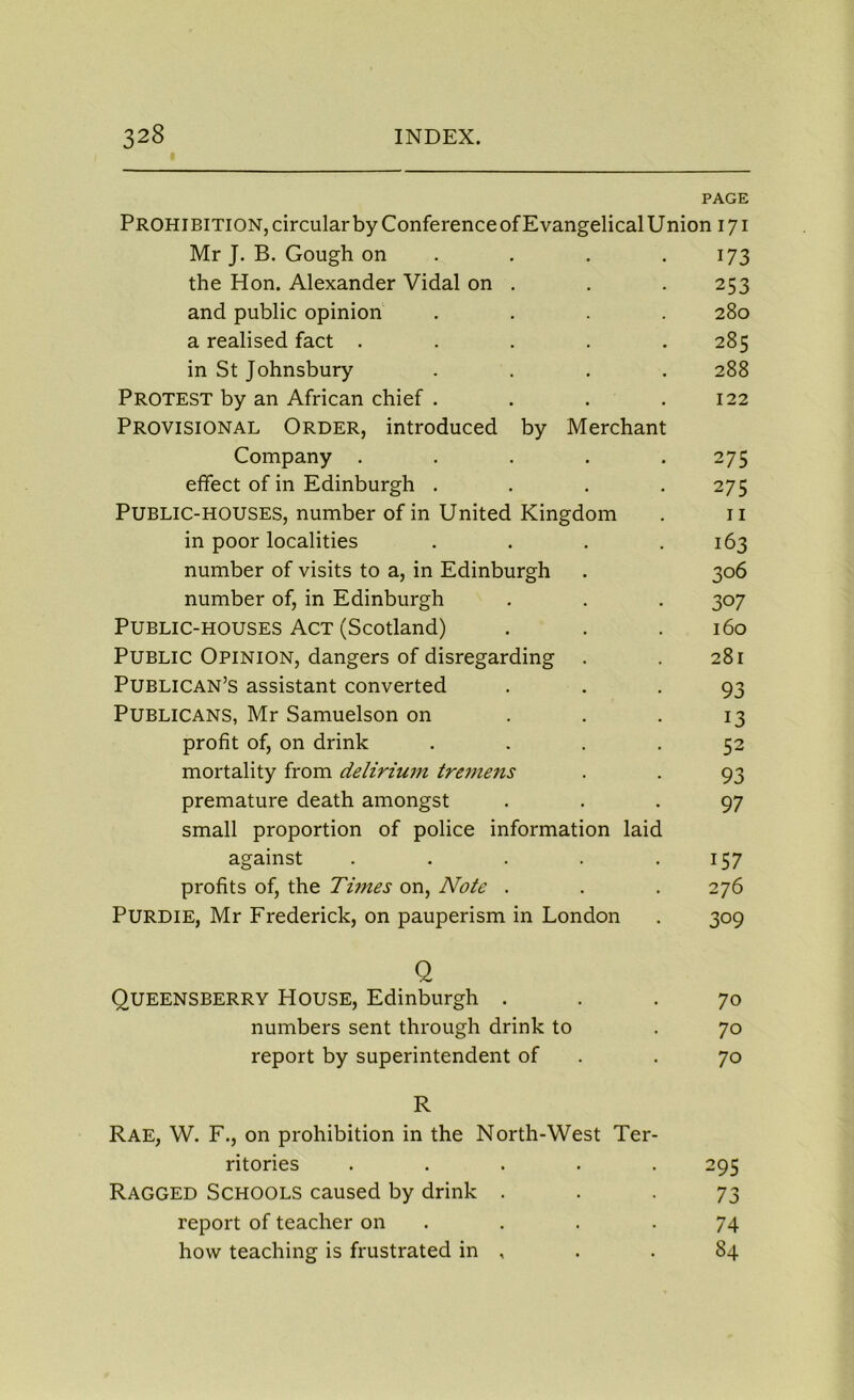 PAGE Prohibition, circular by Conference of Evangelical Union 171 Mr J. B. Gough on . . 173 the Hon. Alexander Vidal on . . . 253 and public opinion .... 280 a realised fact ..... 285 in St Johnsbury .... 288 PROTEST by an African chief . . . .122 Provisional Order, introduced by Merchant Company . . . . .275 effect of in Edinburgh . . . .275 Public-houses, number of in United Kingdom . 11 in poor localities . . . .163 number of visits to a, in Edinburgh . 306 number of, in Edinburgh . . . 307 Public-houses Act (Scotland) . . . 160 Public Opinion, dangers of disregarding . . 281 Publican’s assistant converted ... 93 Publicans, Mr Samuelson on . . 13 profit of, on drink .... 52 mortality from delirium tremens . . 93 premature death amongst ... 97 small proportion of police information laid against . . . . .157 profits of, the Times on, Note . . . 276 Purdie, Mr Frederick, on pauperism in London . 309 Q Queensberry House, Edinburgh ... 70 numbers sent through drink to . 70 report by superintendent of .70 R Rae, W. F., on prohibition in the North-West Ter- ritories ..... 295 Ragged Schools caused by drink 73 report of teacher on . . .74 how teaching is frustrated in , . . 84