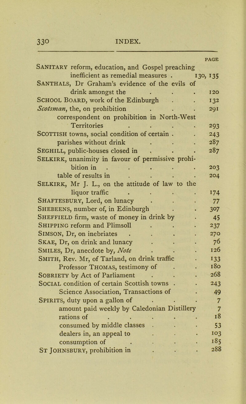 PAGE Sanitary reform, education, and Gospel preaching inefficient as remedial measures . 130, 135 Santhals, Dr Graham’s evidence of the evils of drink amongst the . . .120 School Board, work of the Edinburgh . . 132 Scotsman, the, on prohibition . . .291 correspondent on prohibition in North-West Territories .... 293 Scottish towns, social condition of certain . . 243 parishes without drink . . . 287 Seghill, public-houses closed in . . 287 Selkirk, unanimity in favour of permissive prohi- bition in . . . . 203 table of results in ... 204 Selkirk, Mr J. L., on the attitude of law to the liquor traffic . . . .174 Shaftesbury, Lord, on lunacy ... 77 Shebeens, number of, in Edinburgh . . 307 Sheffield firm, waste of money in drink by . 45 Shipping reform and Plimsoll . . . 237 Simson, Dr, on inebriates .... 270 Skae, Dr, on drink and lunacy ... 76 Smiles, Dr, anecdote by, Note . . .126 Smith, Rev. Mr, of Tarland, on drink traffic . 133 Professor Thomas, testimony of . . 180 SOBRIETY by Act of Parliament . . . 268 SOCIAL condition of certain Scottish towns . . 243 Science Association, Transactions of . 49 Spirits, duty upon a gallon of ... 7 amount paid weekly by Caledonian Distillery 7 rations of . . . . .18 consumed by middle classes 53 dealers in, an appeal to 103 consumption of . . • .185 St Johnsbury, prohibition in . . • 288