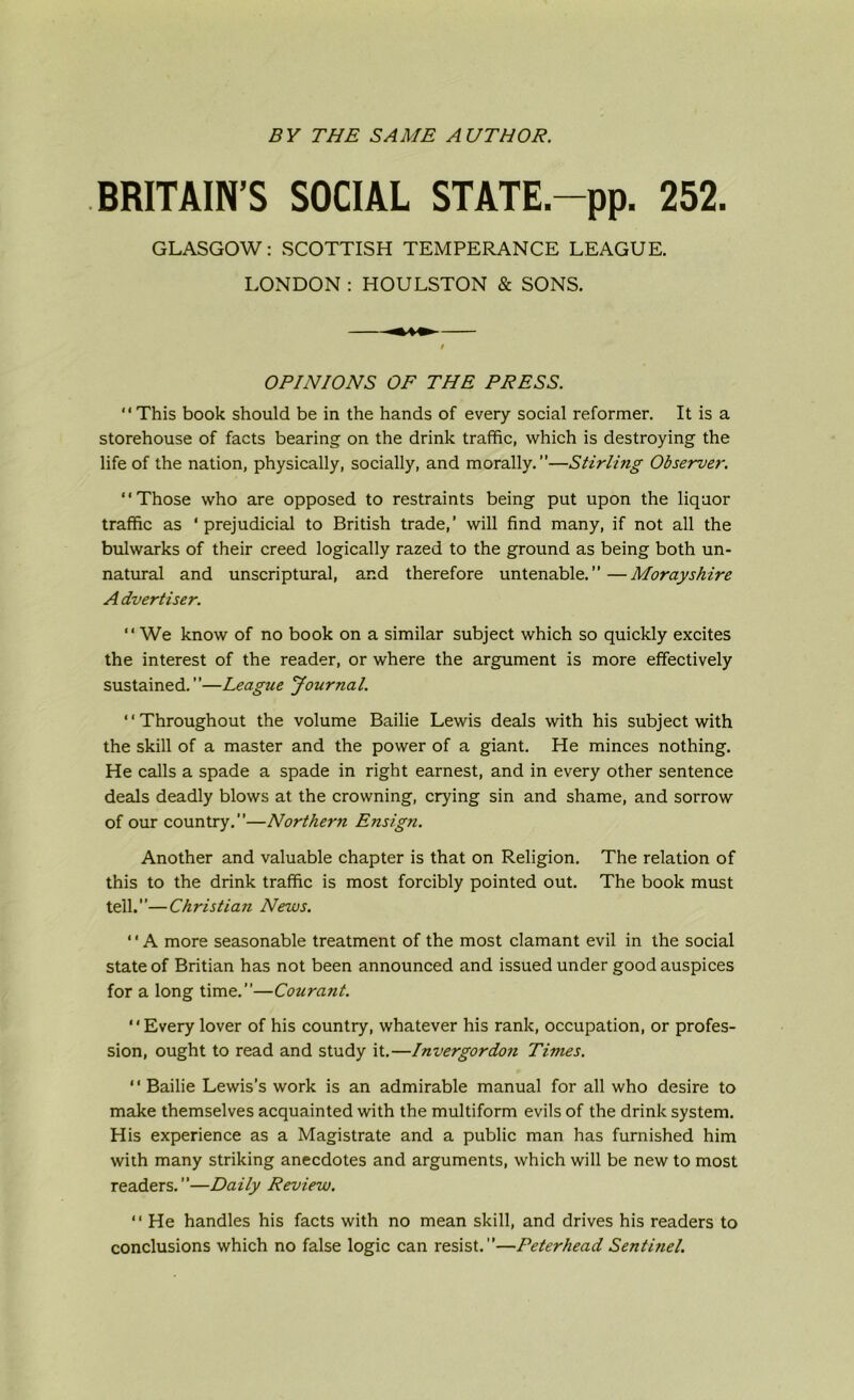 BY THE SAME AUTHOR. BRITAIN’S SOCIAL STATE.-pp. 252. GLASGOW: SCOTTISH TEMPERANCE LEAGUE. LONDON : HOULSTON & SONS. OPINIONS OF THE PRESS. “This book should be in the hands of every social reformer. It is a storehouse of facts bearing on the drink traffic, which is destroying the life of the nation, physically, socially, and morally.”—Stirling Observer. ‘ ‘ Those who are opposed to restraints being put upon the liquor traffic as ‘prejudicial to British trade,’ will find many, if not all the bulwarks of their creed logically razed to the ground as being both un- natural and unscriptural, and therefore untenable.”—Morayshire A dvertiser. “ We know of no book on a similar subject which so quickly excites the interest of the reader, or where the argument is more effectively sustained.”—League Journal. “Throughout the volume Bailie Lewis deals with his subject with the skill of a master and the power of a giant. He minces nothing. He calls a spade a spade in right earnest, and in every other sentence deals deadly blows at the crowning, crying sin and shame, and sorrow of our country.”—Northern Ensign. Another and valuable chapter is that on Religion. The relation of this to the drink traffic is most forcibly pointed out. The book must tell.”—Christian News. ‘' A more seasonable treatment of the most clamant evil in the social state of Britian has not been announced and issued under good auspices for a long time.”—Courant. “Every lover of his country, whatever his rank, occupation, or profes- sion, ought to read and study it.—Invergordon Times. ‘ * Bailie Lewis’s work is an admirable manual for all who desire to make themselves acquainted with the multiform evils of the drink system. His experience as a Magistrate and a public man has furnished him with many striking anecdotes and arguments, which will be new to most readers.”—Daily Review. “ He handles his facts with no mean skill, and drives his readers to conclusions which no false logic can resist.”—Peterhead Sentinel.