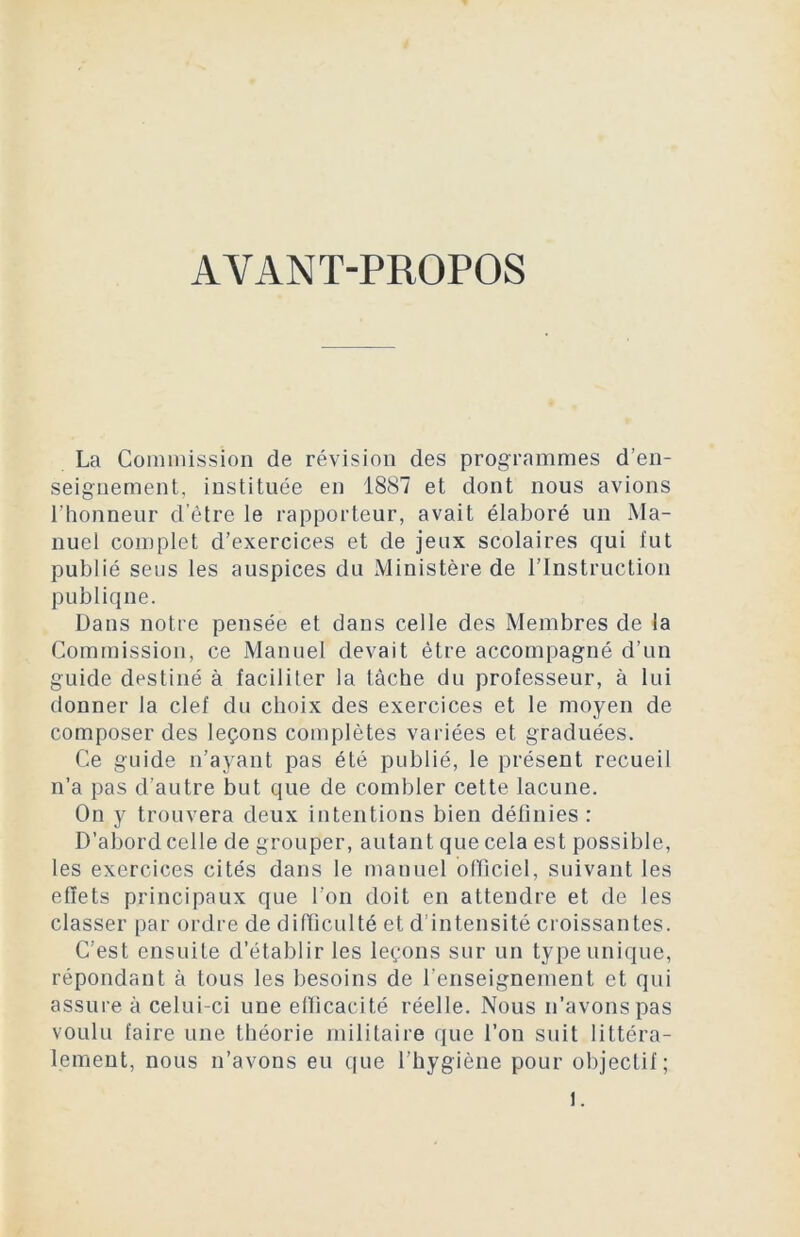 AVANT-PROPOS La Commission de révision des programmes d'en- seignement, instituée en 1887 et dont nous avions l’honneur d’être le rapporteur, avait élaboré un Ma- nuel complet d’exercices et de jeux scolaires qui lut publié sens les auspices du Ministère de l’Instruction publique. Dans notre pensée et dans celle des Membres de la Commission, ce Manuel devait être accompagné d’un guide destiné à faciliter la lâche du professeur, à lui donner la clef du choix des exercices et le moyen de composer des leçons complètes variées et graduées. Ce guide n’ayant pas été publié, le présent recueil n’a pas d’autre but que de combler cette lacune. On y trouvera deux intentions bien définies : D’abord celle de grouper, autant que cela est possible, les exercices cités dans le manuel officiel, suivant les effets principaux que l’on doit en attendre et de les classer par ordre de difficulté et d’intensité croissantes. C’est ensuite d’établir les leçons sur un type unique, répondant à tous les besoins de l’enseignement et qui assure à celui-ci une efficacité réelle. Nous n’avons pas voulu faire une théorie militaire que l’on suit littéra- lement, nous n’avons eu que l’hygiène pour objectif; 1.