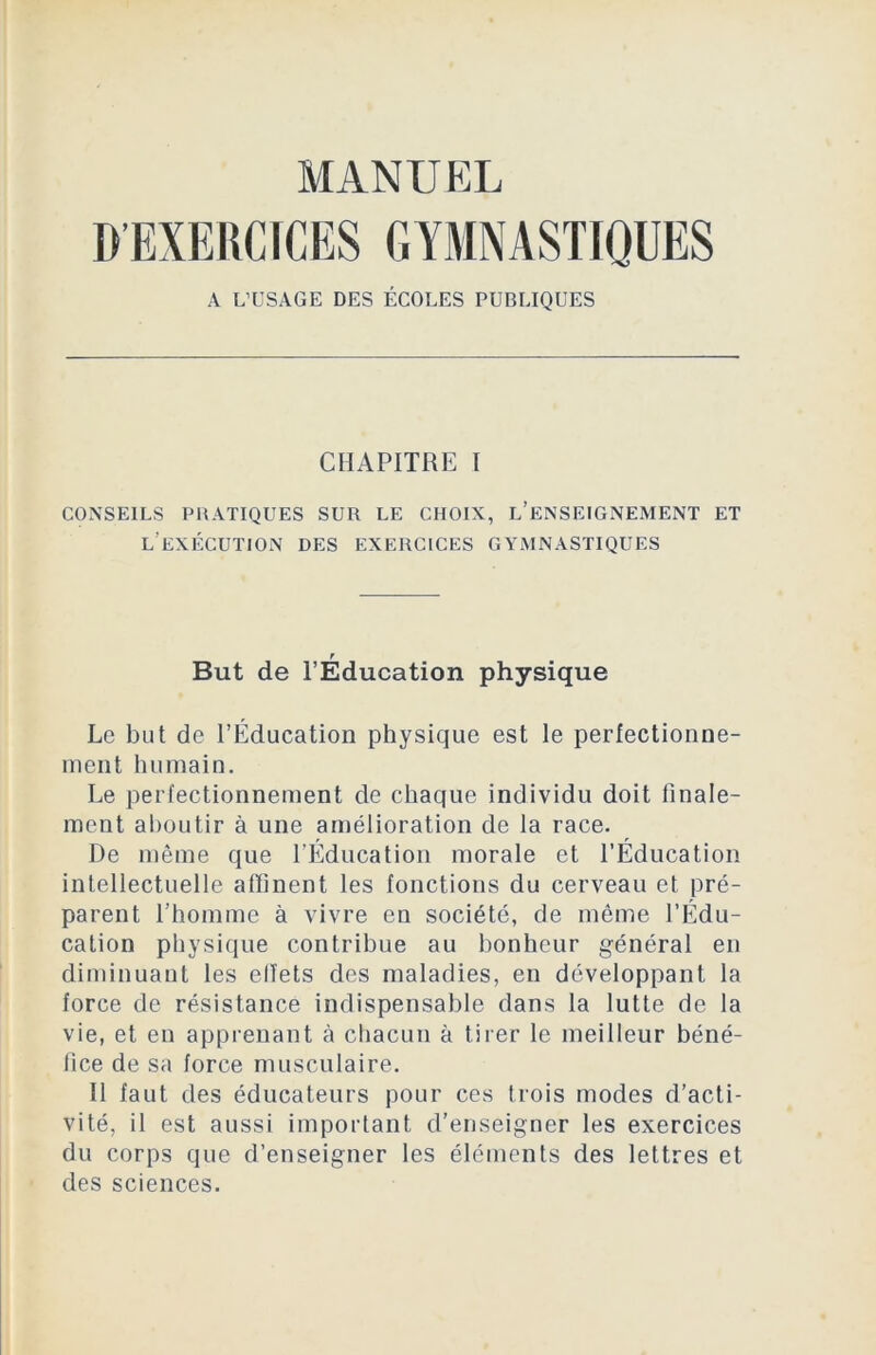 MANUEL D’EXERCICES GYMNASTIQUES A L’USAGE DES ÉCOLES PUBLIQUES CHAPITRE I CONSEILS PRATIQUES SUR LE CHOIX, L’ENSEIGNEMENT ET L EXÉCUTION DES EXERCICES GYMNASTIQUES T But de l’Education physique Le but de l’Éducation physique est le perfectionne- ment humain. Le perfectionnement de chaque individu doit finale- ment aboutir à une amélioration de la race. De même que l’Éducation morale et l’Éducation intellectuelle affinent les fonctions du cerveau et pré- parent l’homme à vivre en société, de même l’Édu- cation physique contribue au bonheur général en diminuant les effets des maladies, en développant la force de résistance indispensable dans la lutte de la vie, et en apprenant à chacun à tirer le meilleur béné- fice de sa force musculaire. Il faut des éducateurs pour ces trois modes d’acti- vité, il est aussi important d’enseigner les exercices du corps que d’enseigner les éléments des lettres et des sciences.