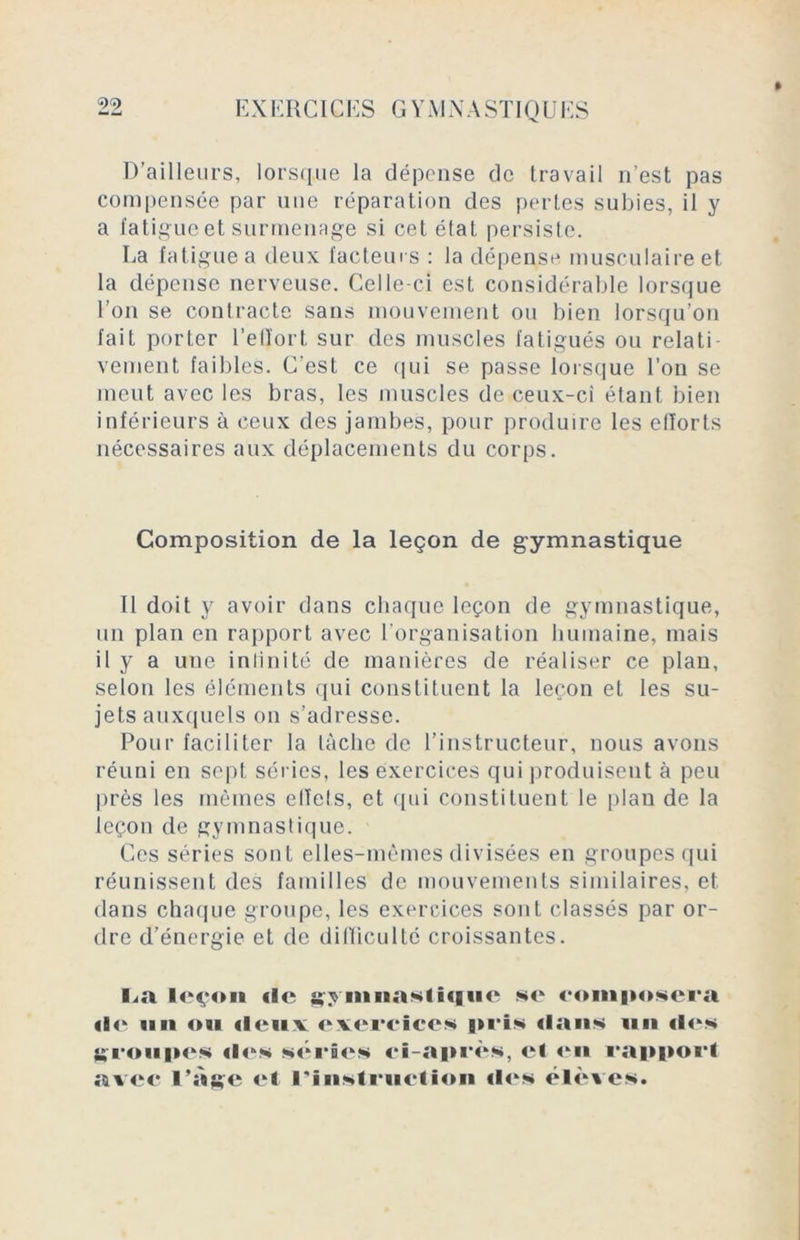 D’ailleurs, lorsque la dépense de travail n'est pas compensée par une réparation des perles subies, il y a fatigue et surmenage si cet état persiste. La fatigue a deux facteurs : la dépense musculaire et la dépense nerveuse. Celle-ci est considérable lorsque l’on se contracte sans mouvement ou bien lorsqu’on fait porter l’effort sur des muscles fatigués ou relati veinent faibles. C’est ce qui se passe lorsque l’on se meut avec les bras, les muscles de ceux-ci étant bien inférieurs à ceux des jambes, pour produire les efforts nécessaires aux déplacements du corps. Composition de la leçon de gymnastique Il doit y avoir dans chaque leçon de gymnastique, un plan en rapport avec l’organisation humaine, mais il y a une infinité de manières de réaliser ce plan, selon les éléments qui constituent la leçon et les su- jets auxquels on s’adresse. Pour faciliter la lâche de l’instructeur, nous avons réuni en sept séries, les exercices qui produisent à peu près les mêmes effets, et qui constituent le plan de la leçon de gymnastique. Ces séries sont elles-mêmes divisées en groupes qui réunissent des familles de mouvements similaires, et dans chaque groupe, les exercices sont classés par or- dre d’énergie et de difficulté croissantes. La leçon «le symnaNlHiuc se composera «le mi ou «leux exercices pris dans 1111 «les groupes «les séries ci-après, el <kn rapport avec l’àge et l’Instruction «les élèves.