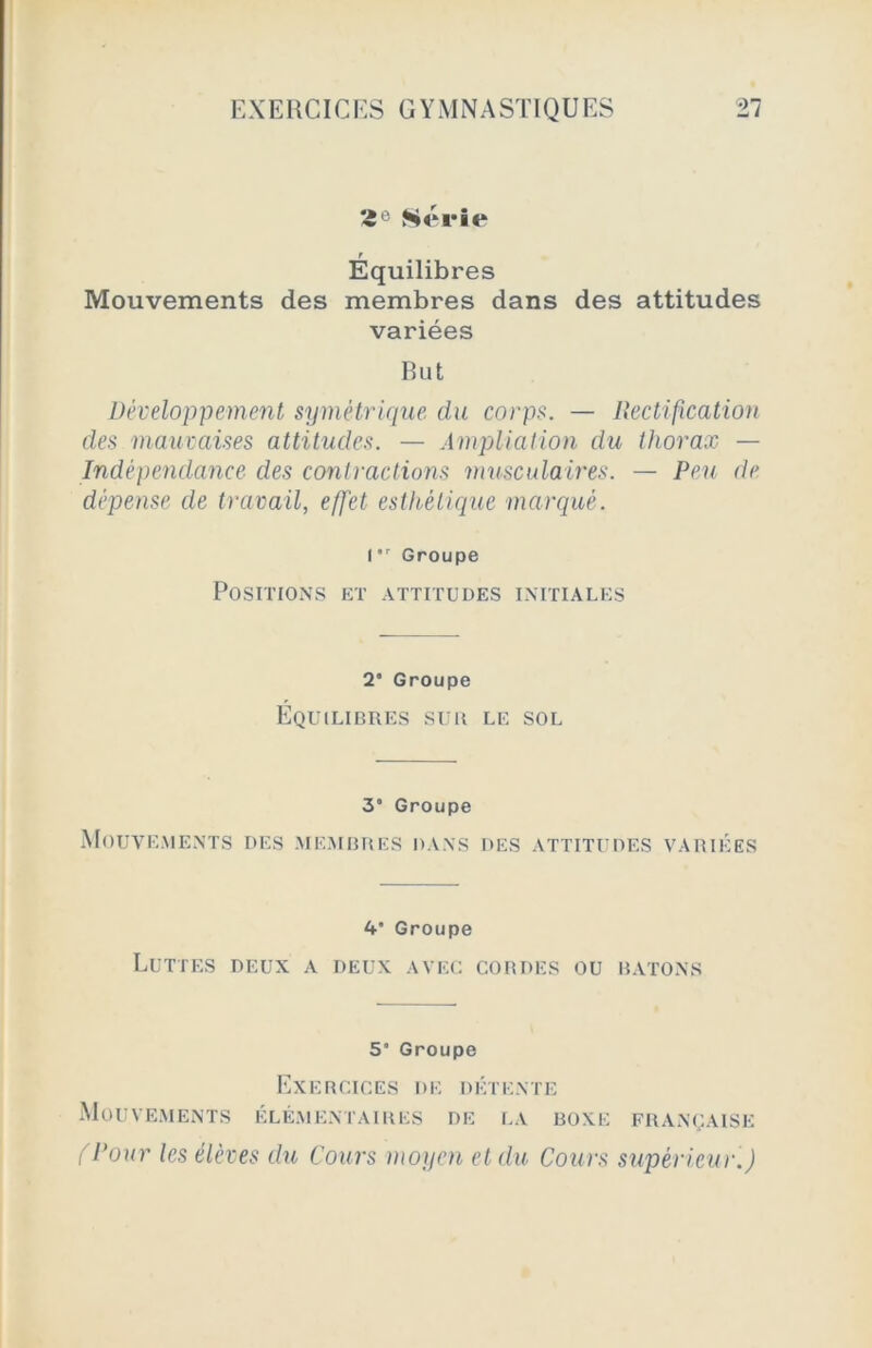 *e Série r Equilibres Mouvements des membres dans des attitudes variées But Développement symétrique, du corps. — Rectification des mauvaises attitudes. — Ampliation du thorax — Indépendance des contractions musculaires. - Peu de dépense de travail, effet esthétique marqué. I,r Groupe Positions et attitudes initiales 2* Groupe Équilibres sur le sol 3” Groupe Mouvements des membres dans des attitudes variées 4' Groupe Luttes deux a deux avec cordes ou bâtons 5“ Groupe Exercices de détente Mouvements élémentaires de la boxe française (Pour les élèves du Cours moyen et du Cours supérieur.)