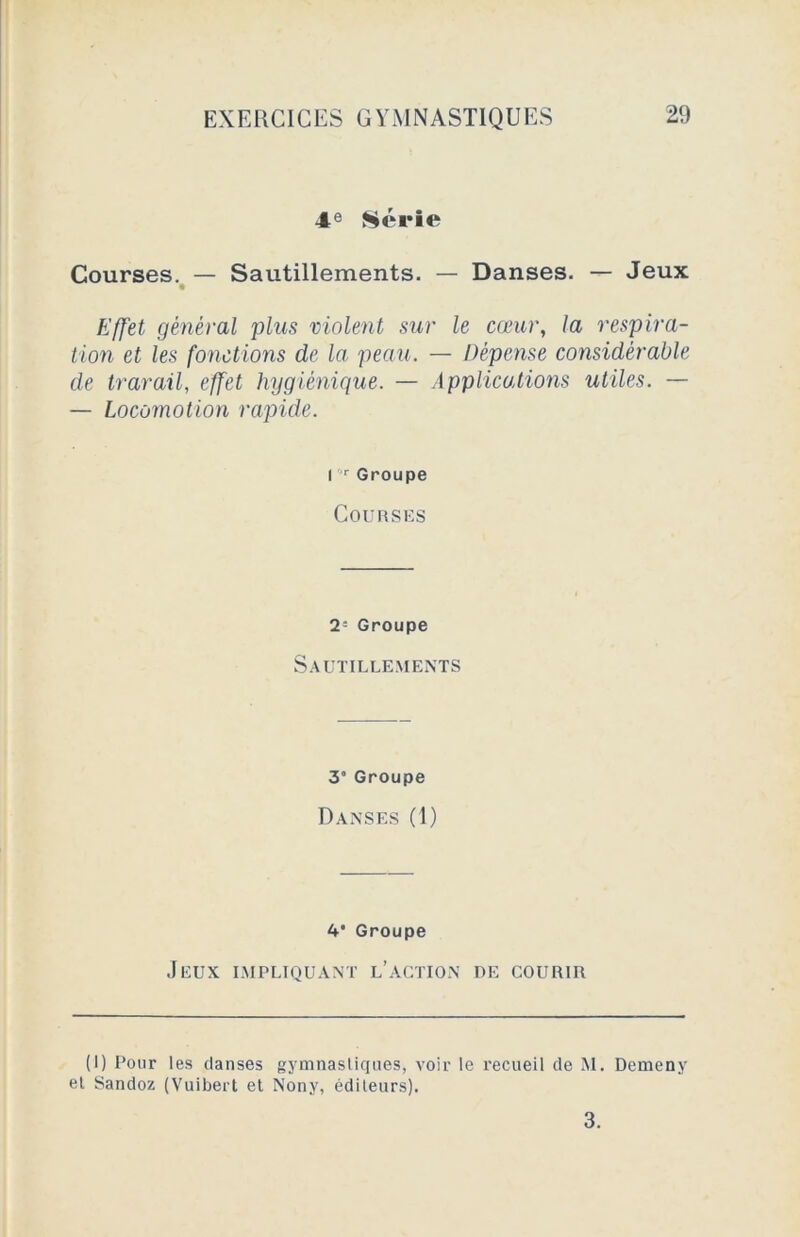 4e Série Courses. — Sautillements. — Danses. — Jeux Effet général plus violent sur le cœur, la respira- tion et les fonctions de la peau. — Dépense considérable de travail, effet hygiénique. — Applications utiles. — — Locomotion rapide. I r Groupe Courses 2= Groupe Sautillements 3’ Groupe Danses (1) 4* Groupe Jeux impliquant l’action de courir (I) Pour les danses gymnastiques, voir le recueil de M. Demeny el Sandoz (Vuibert et Nony, éditeurs). 3.