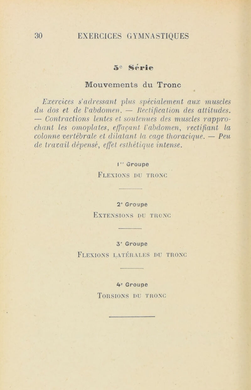 5° Série Mouvements du Tronc « Exercices s’adressant plus spécialement aux muscles du dos et de l’abdomen. — Itectification des attitudes. — Contractions lentes et soutenues des muscles rappro- chant les omoplates, effaçant l’abdomen, rectifiant la colonne vertébrale et dilatant la cciqe thoracique. — Peu de travail dépensé, effet esthétique intense. l,r Groupe Flexions du tronc T Groupe Extensions du tronc 3* Groupe Flexions latérales du tronc ^ Groupe Torsions du tronc