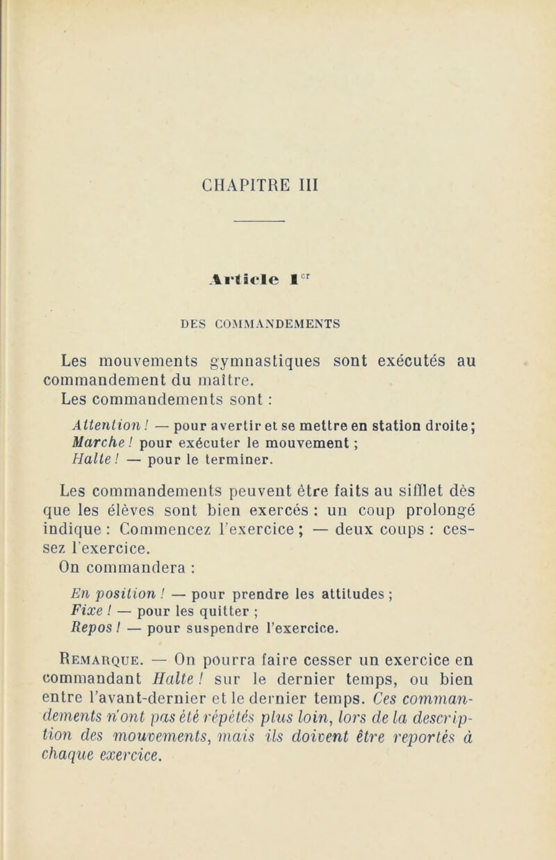 Article 1er DES COMMANDEMENTS Les mouvements gymnastiques sont exécutés au commandement du maître. Les commandements sont : Attention ! — pour avertir et se mettre en station droite ; Marche! pour exécuter le mouvement ; Halte! — pour le terminer. Les commandements peuvent être faits au sifflet dès que les élèves sont bien exercés : un coup prolongé indique : Commencez l’exercice ; — deux coups : ces- sez l'exercice. On commandera : En position ! — pour prendre les attitudes ; Fixe ! — pour les quitter ; Repos ! — pour suspendre l’exercice. Remarque. — On pourra faire cesser un exercice en commandant Halte ! sur le dernier temps, ou bien entre l’avant-dernier et le dernier temps. Ces comman- dements n'ont pas été répétés plus loin, lors de la descrip- tion des mouvements, mais ils doivent être reportés à chaque exercice.