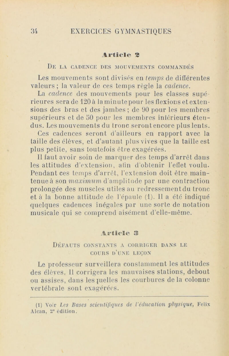 Article î De la cadence des mouvements commandés Les mouvements sont divisés en temps de différentes valeurs ; la valeur de ces temps règle la cadence. La cadence des mouvements pour les classes supé- rieures sera de 120 à la minute pour les ilexions et exten- sions des bras et des jambes ; de 90 pour les membres supérieurs et de oO pour les membres iniérieurs éten- dus. Les mouvements du tronc seront encore plus lents. Ces cadences seront d’ailleurs en rapport avec la taille des élèves, et d’autant plus vives que la taille est plus petite, sans toutefois être exagérées. 11 faut avoir soin de marquer des temps d’arrêt dans les attitudes d’extension, alin d’obtenir l’effet voulu. Pendant ces temps d’arrêt, l’extension doit être main- tenue à son maximum d’amplitude par une contraction prolongée des muscles utiles au redressementdu tronc et à la bonne altitude de l’épaule (1). Il a été indiqué quelques cadences inégales par une sorte de notation musicale qui se comprend aisément d’elle-même. Article Défauts constants a corriger dans le cours d’une leçon Le professeur surveillera constamment les attitudes des élèves. Il corrigera les mauvaises stations, debout ou assises, dans lesquelles les courbures delà colonne vertébrale sont exagérées. (1) Voir Les Vases scientifiques de l’éducation physique, Félix Alcan, 2 édition.