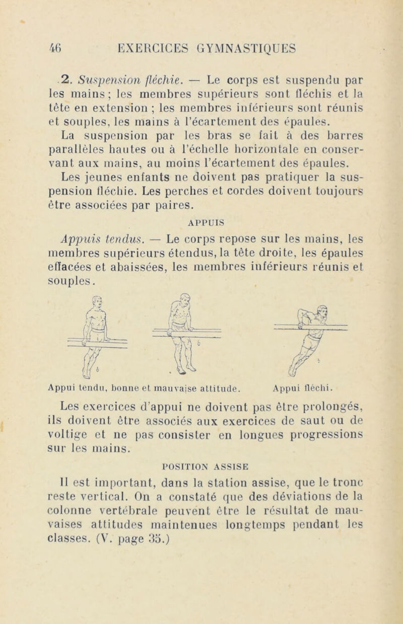 2. Suspension fléchie. — Le corps est suspendu par les mains; les membres supérieurs sont lléchis et la tête en extension ; les membres inférieurs sont réunis et souples, les mains à l’écartement des épaules. La suspension par les bras se fait à des barres parallèles hautes ou à l’échelle horizontale en conser- vant aux mains, au moins l’écartement des épaules. Les jeunes enfants ne doivent pas pratiquer la sus- pension fléchie. Les perches et cordes doivent toujours être associées par paires. APPUIS Appuis tendus. — Le corps repose sur les mains, les membres supérieurs étendus, la tête droite, les épaules eiïacées et abaissées, les membres inférieurs réunis et souples. Appui tendu, bonne et mauvaise altitude. Appui fléchi. Les exercices d’appui ne doivent pas être prolongés, ils doivent être associés aux exercices de saut ou de voltige et ne pas consister en longues progressions sur les mains. POSITION ASSISE 11 est important, dans la station assise, que le tronc reste vertical. On a constaté que des déviations de la colonne vertébrale peuvent être le résultat de mau- vaises attitudes maintenues longtemps pendant les classes. (V. page 35.)