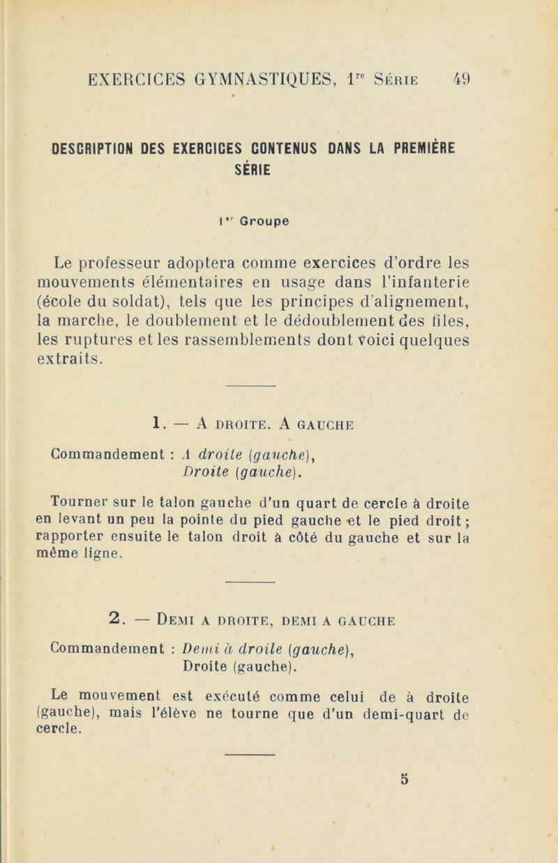 DESCRIPTION DES EXERCICES CONTENUS DANS LA PREMIÈRE SÉRIE I Groupe Le professeur adoptera comme exercices d’ordre les mouvements élémentaires en usage dans l’infanterie (école du soldat), tels que les principes d’alignement, la marche, le doublement et le dédoublement des files, les ruptures et les rassemblements dont voici quelques extraits. 1. — A DROITE. A GAUCHE Commandement : .1 droite [gauche), Droite (gauche). Tourner sur le talon gauche d’un quart de cercle à droite en levant un peu la pointe du pied gauche-et le pied droit; rapporter ensuite le talon droit à côté du gauche et sur la même ligne. 2. — Demi a droite, demi a gauche Commandement : Demi à droite (gauche), Droite (gauche). Le mouvement est exécuté comme celui de à droite (gauche), mais l’élève ne tourne que d’un demi-quart de cercle. 5