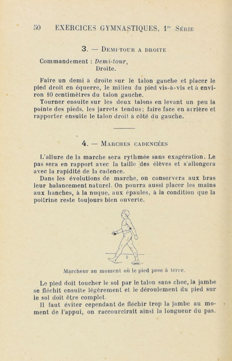 3. — Demi-tour a droite Commandement : Demi-tour, Droite. Faire un demi à droite sur le talon gauche et placer le pied droit en équerre, le milieu du pied vis-à-vis et à envi- ron 10 centimètres du talon gauche. Tourner ensuite sur les deux talons en levant un peu la pointe des pieds, les jarrets tendus; faire face en arrière et rapporter ensuite le talon droit à côté du gauche. 4. — Marches cadencées L'allure de la marche sera rythmée sans exagération. Le pas sera en rapport avec la taille des élèves et s’allongera avec la rapidité de la cadence. Dans les évolutions de marche, on conservera aux bras leur balancement naturel. On pourra aussi placer les mains aux hanches, à la nuque, aux épaules, à la condition que la poitrine reste toujours bien ouverte. Marcheur au moment où le pied pose à terre. Le pied doit toucher le sol par le talon sans choc, la jambe se fléchit ensuite légèrement et le déroulement du pied sur le sol doit être complet. Il faut éviter cependant de fléchir trop la jambe au mo- ment de l’appui, on raccourcirait ainsi la longueur du pas.