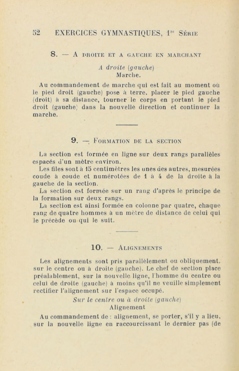 8. — A DROITE ET A GAUCHE EN MARCHANT A droite (gauche) Marche. Au commandement de marche qui est fait au moment où le pied droit (gauche) pose ù terre, placer le pied gauche (droit) ù sa distance, tourner le corps en portant le pied droit (gauche; dans la nouvelle direction et continuer la marche. 9. — Formation de la section La section est formée en ligne sur deux rangs parallèles espacés d’un mètre environ. Les files sont à 15 centimètres les unes des autres, mesurées coude à coude et numérotées de 1 à 4 de la droite à la gauche de la section. La section est formée sur un rang d’après le principe de la formation sur deux rangs. La section est ainsi formée en colonne par quatre, chaque rang de quatre hommes à un mètre de distance de celui qui le précède ou qui le suit. 10. — Alignements Les alignements sont pris parallèlement ou obliquement, sur le centre ou à droite (gauche). Le chef de section place préalablement, sur la nouvelle ligne, l'homme du centre ou celui de droite (gauche) à moins qu’il ne veuille simplement rectifier l’alignement sur l’espace occupé. Sur le centre ou à droite (gauche) Alignement Au commandement de : alignement, se porter, s’il y a lieu, sur la nouvelle ligne en raccourcissant le dernier pas (de