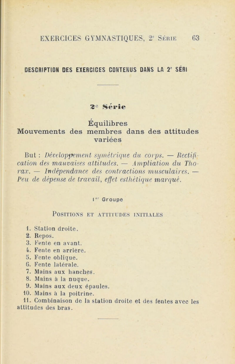 DESCRIPTION DES EXERCICES CONTENUS DANS LA 2e SÉR1 Série Équilibres Mouvements des membres dans des attitudes variées But : Développement symétrique du corps. — Rectifi- cation des mauvaises attitudes. — Ampliation du Tho- rax. — Indépendance des contractions musculaires. — Peu de dépense de travail, effet esthétique marqué. l •r Groupe Positions et attitudes initiales 1. Station droite. 2. Repos. 3. Fente en avant. 4. Fente en arriéré. 5. Fente oblique. 6. Fente latérale. 7. Mains aux hanches. 8. Mains à la nuque. 9. Mains aux deux épaules, tü. Mains à la poitrine. 11. Combinaison de la station droite et des fentes avec les attitudes des bras.