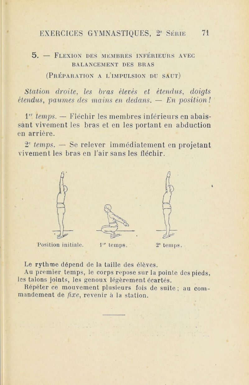 5. — Flexion des membres inférieurs avec BALANCEMENT DES BRAS (Préparation a l’impulsion du saut) Station droite, les bras élevés et étendus, doigts étendus, paumes des mains en dedans. — En position ! 1er temps. — Fléchir les membres inférieurs en abais- sant vivement les bras et en les portant en abduction en arrière. 2e temps. — Se relever immédiatement en projetant vivement les bras en l’air sans les fléchir. Le rythme dépend de la taille des élèves. Au premier temps, le corps repose sur la pointe des pieds, les talons joints, les genoux légèrement écartés. Répéter ce mouvement plusieurs fois de suite; au com- mandement de fixe, revenir h la station.