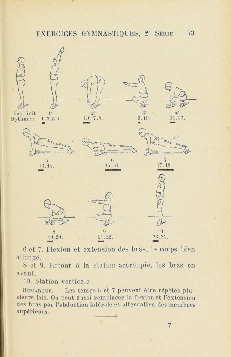 5 13.14. 6 7 15.16. 17.18. 6 et 7. Flexion et extension des bras, le corps bien allongé. 8 et 9. Retour à la station accroupie, les bras en avant. 10. Station verticale. Remarque. — Les temps fi et 7 peuvent être répétés plu- sieurs fois. On peut aussi remplacer la flexion et l’extension des bras par l’abduction latérale et alternative des membres supérieurs. 7