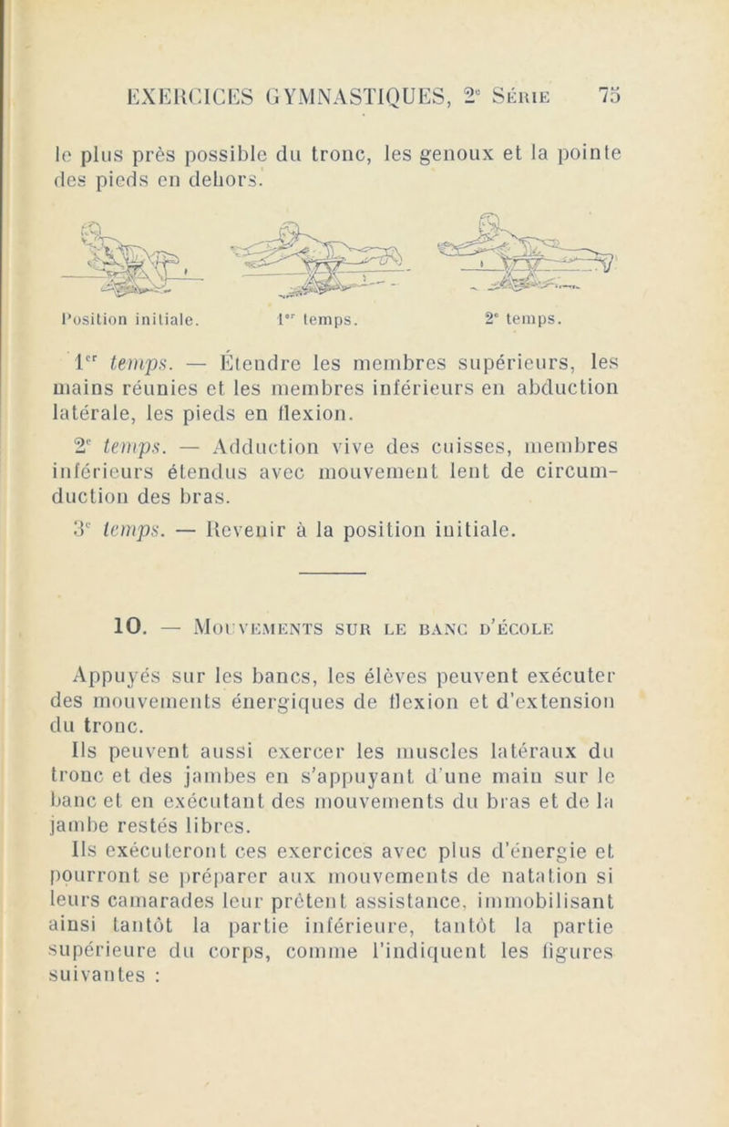 le plus près possible du tronc, les genoux et la pointe des pieds en dehors. 1er temps. — Étendre les membres supérieurs, les mains réunies et les membres inférieurs en abduction latérale, les pieds en flexion. 2e temps. — Adduction vive des cuisses, membres inférieurs étendus avec mouvement lent de circum- duction des bras. 3e temps. — Revenir à la position initiale. 10. — Mouvements sur le banc d’école Appuyés sur les bancs, les élèves peuvent exécuter des mouvements énergiques de flexion et d’extension du tronc. Us peuvent aussi exercer les muscles latéraux du tronc et des jambes en s’appuyant d’une main sur le banc et en exécutant des mouvements du bras et de la jambe restés libres. Ils exécuteront ces exercices avec plus d’énergie et pourront se préparer aux mouvements de natation si leurs camarades leur prêtent assistance, immobilisant ainsi tantôt la partie inférieure, tantôt la partie supérieure du corps, comme l’indiquent les figures suivantes :