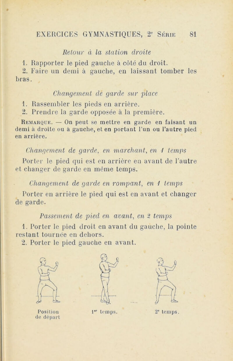 Retour à la station droite 1. Rapporter le pied gauche à côté du droit. 2. Faire un demi à gauche, en laissant tomber les bras. Changement de garde sur place 1. Rassembler les pieds en arrière. 2. Prendre la garde opposée à la première. Remarque. — On peut se mettre en garde en faisant un demi à droite ou à gauche, et en portant l’un ou l’autre pied en arrière. Changement de garde, en marchant, en I temps Porter le pied qui est eu arrière en avant de l’autre et changer de garde en même temps. Changement de garde en rompant, en 7 temps Porter en arrière le pied qui est en avant et changer de garde. Passement de pied en avant, en 2 temps 1. Porter le pied droit en avant du gauche, la pointe restant tournée en dehors. 2, Porter le pied gauche en avant. de départ