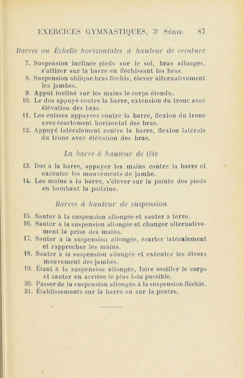 Havres ou Échelle horizontales à hauteur de ceinture 7. Suspension inclinée pieds sur le sol, bras allongés, s’attirer sur la barre en lléchissant les bras. 8. Suspension oblique bras lléchis, élever alternativement les jambes. 9. Appui incliné sur les mains le corps étendu. 10. Le dos appuyé contre la barre, extension du tronc avec élévation des bras. 11. Les cuisses appuyées contre la barre, ilexion du tronc avec écartement horizontal des bras. 12. Appuyé latéralement contre la barre, Ilexion latérale du tronc avec élévation des bras. La barre à hauteur de tête 13. Dos à la barre, appuyer les mains contre la barre et exécuter les mouvements de jambe. 14. Les mains à la barre, s’élever sur la pointe des pieds en bombant la poitrine. Barres à hauteur de suspension 15. Sauter à la suspension allongée et sauter à terre. 16. Sauter à la suspension allongée et changer alternative- ment la prise des mains. 17. Sauter à la suspension allongée, écarter latéralement et rapprocher les mains. 18. Sauter à la suspension allongée et exécuter les divers mouvement des jambes. 19. Etant à la suspension allongée, faire osciller le corps et sauter en arrière le plus loin possible. 20. Passer de la suspension allongée à la suspension fléchie. 2t. Etablissements sur la barre ou sur la poutre.