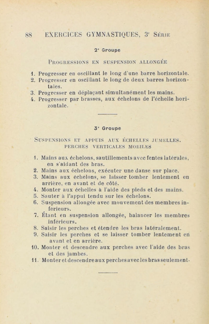 2’ Groupe Progressions en suspension allongée 1. Progresser en oscillant le long d’une barre horizontale. 2. Progresser en oscillant le long de deux barres horizon- tales. 3. Progresser en déplaçant simultanément les mains. 4. Progresser par brasses, aux échelons de l’échelle hori- zontale. 31 2 3 4 5 6 7 8 9 10 11 Groupe Suspensions et appuis aux échelles jumelles. PERCHES VERTICALES MOEILES 1. Mains aux échelons, sautillements avec fentes latérales, en s’aidant des bras. 2. Mains aux échelons, exécuter une danse sur place. 3. Mains aux échelons, se laisser tomber lentement en arrière, en avant et de côté. 4. Monter aux échelles à l’aide des pieds et des mains. 5. Sauter à l'appui tendu sur les échelons. 6. Suspension allongée avec mouvement des membres in- férieurs. 7. Etant en suspension allongée, balancer les membres inférieurs. 8. Saisir les perches et étendre les bras latéralement. 9. Saisir les perches et se laisser tomber lentement en avant et en arrière. 10. Monter et descendre aux perches avec l’aide des bras et des jambes. 11. Monter et descendre aux perches avec les bras seulement-