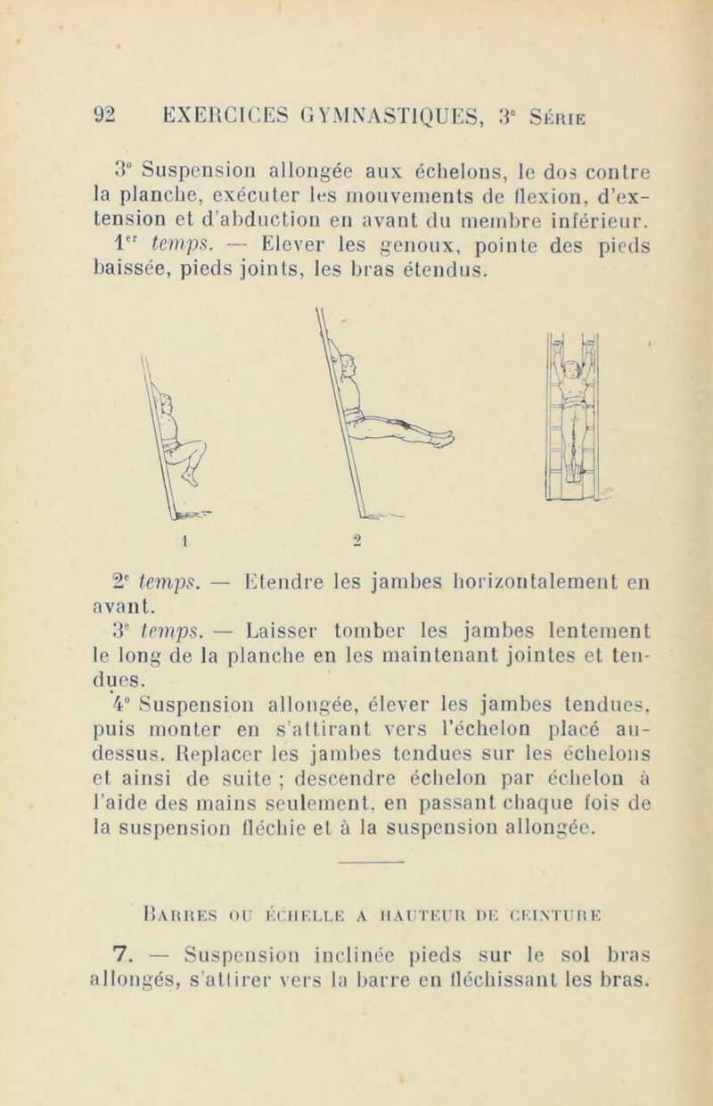 3° Suspension allongée aux échelons, le dos contre la planche, exécuter les mouvements de flexion, d’ex- tension et d’abduction en avant du membre inférieur. 1er temps. — Elever les genoux, pointe des pieds baissée, pieds joints, les bras étendus. 2e temps. — Etendre les jambes horizontalement en avant. 3e temps. — Laisser tomber les jambes lentement le long de la planche en les maintenant jointes et ten- dues. 4° Suspension allongée, élever les jambes tendues, puis monter en s’attirant vers l’échelon placé au- dessus. Replacer les jambes tendues sur les échelons et ainsi de suite ; descendre échelon par échelon à l’aide des mains seulement, en passant chaque fois de la suspension fléchie et à la suspension allongée. Barres ou échelle a hauteur de ceinture 7. — Suspension inclinée pieds sur le sol bras allongés, s’atlirer vers la barre en fléchissant les bras.