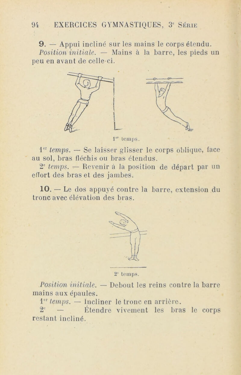 9. — Appui incliné sur les mains le corps étendu. Position initiale. — Mains à la barre, les pieds un peu en avant de celle-ci. -C? — 1er temps. — Se laisser glisser le corps oblique, face au sol, bras fléchis ou bras étendus. 2e temps. — Revenir à la position de départ par un effort des bras et des jambes. 10. — Le dos appuyé contre la barre, extension du tronc avec élévation des bras. 2 temps. Position initiale. — Debout les reins contre la barre mains aux épaules. lur temps. — Incliner le tronc en arrière. 2e — Étendre vivement les bras le corps restant incliné.