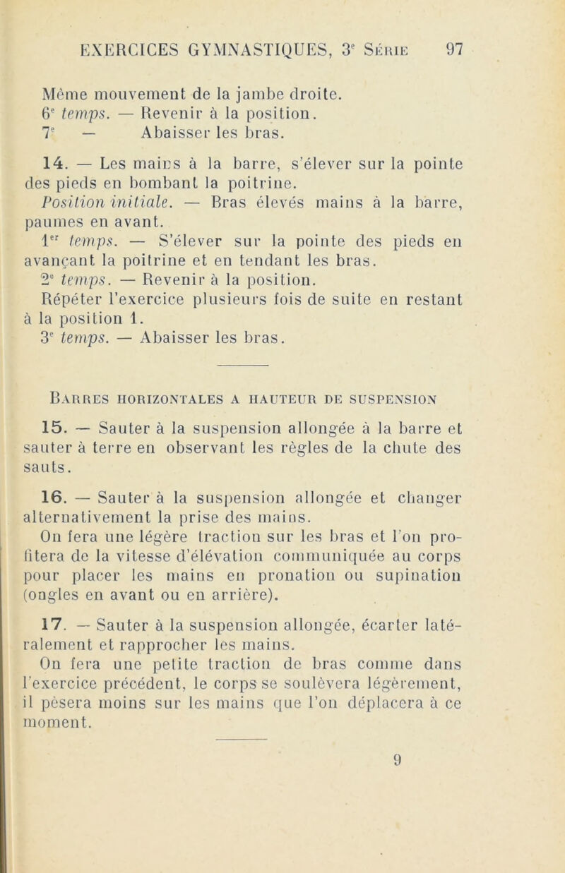 Même mouvement de la jambe droite. 6e temps. — Revenir à la position. T — Abaisser les bras. 14. — Les mains à la barre, s’élever sur la pointe des pieds en bombant la poitrine. Position initiale. — Rras élevés mains à la barre, paumes en avant. 1er temps. — S’élever sur la pointe des pieds en avançant la poitrine et en tendant les bras. 2“ temps. — Revenir à la position. Répéter l'exercice plusieurs fois de suite en restant à la position 1. 3e temps. — Abaisser les bras. Barres horizontales a hauteur de suspension 15. — Sauter à la suspension allongée à la barre et sauter à terre en observant les règles de la chute des sauts. 16. — Sauter à la suspension allongée et changer alternativement la prise des mains. On fera une légère traction sur les bras et Ton pro- fitera de la vitesse d’élévation communiquée au corps pour placer les mains en pronation ou supination (ongles en avant ou en arrière). 17. — Sauter à la suspension allongée, écarter laté- ralement et rapprocher les mains. On fera une petite traction de bras comme dans l'exercice précédent, le corps se soulèvera légèrement, il pèsera moins sur les mains que Ton déplacera à ce moment. 9