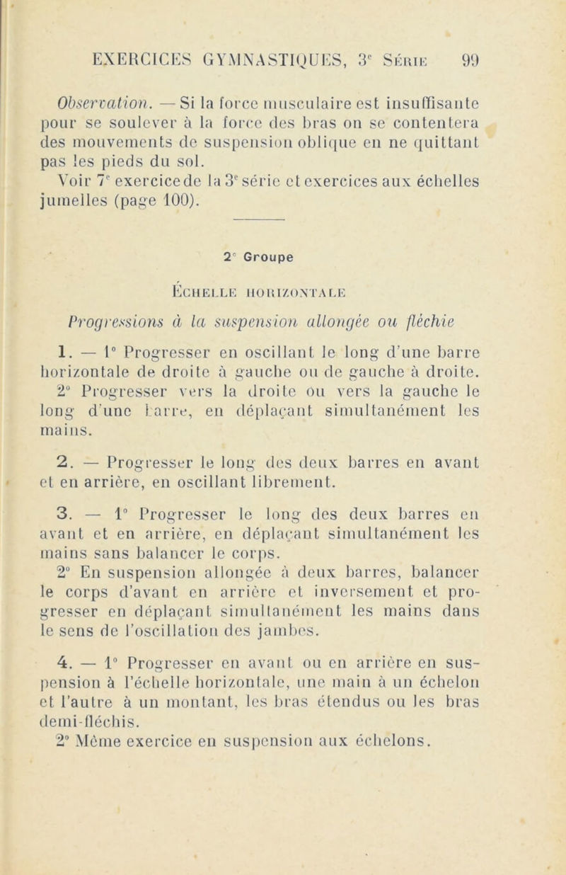 Observation. —Si la force musculaire est insuffisante pour se soulever à la force des bras on se contentera des mouvements de suspension oblique en ne quittant pas les pieds du sol. Voir 7 exercicedc la 3e série et exercices aux échelles jumelles (page 100). X Groupe Echelle horizontar.e Progressions à la suspension allongée ou fléchie 1. — 1° Progresser en oscillant le long d’une barre horizontale de droite à gauche ou de gauche à droite. 2° Progresser vers la droite ou vers la gauche le long d'une barre, en déplaçant simultanément les mains. 2. — Progresser le long des deux barres en avant et en arrière, en oscillant librement. 3. — 1° Progresser le long des deux barres en avant et en arrière, en déplaçant simultanément les mains sans balancer le corps. 2° En suspension allongée à deux barres, balancer le corps d’avant en arrière et inversement et pro- gresser en déplaçant simultanément les mains dans le sens de l’oscillation des jambes. 4. — 1° Progresser en avant ou en arrière en sus- pension à l’échelle horizontale, une main à un échelon et l’autre à un montant, les bras étendus ou les bras demi fléchis. 2° Même exercice en suspension aux échelons.