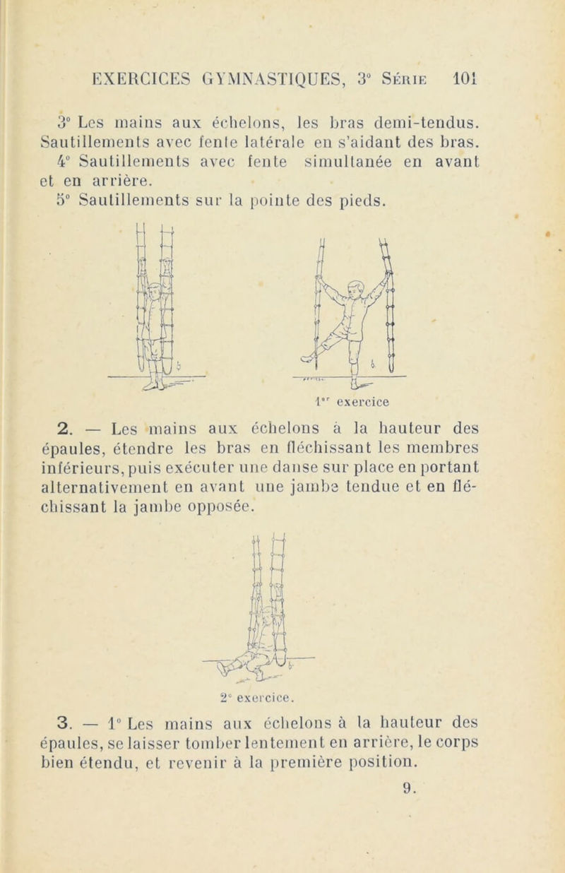 3° Les mains aux échelons, les bras demi-tendus. Sautillements avec fenle latérale en s’aidant des bras. 4° Sautillements avec fente simultanée en avant et en arrière. 5° Sautillements sur la pointe des pieds. 2. — Les mains aux échelons à la hauteur des épaules, étendre les bras en fléchissant les membres inférieurs, puis exécuter une danse sur place en portant alternativement en avant une jambe tendue et en flé- chissant la jambe opposée. 3. — 1° Les mains aux échelons à la hauteur des épaules, se laisser tomber lentement en arrière, le corps bien étendu, et revenir à la première position. l'r exercice 2e exercice. 9.