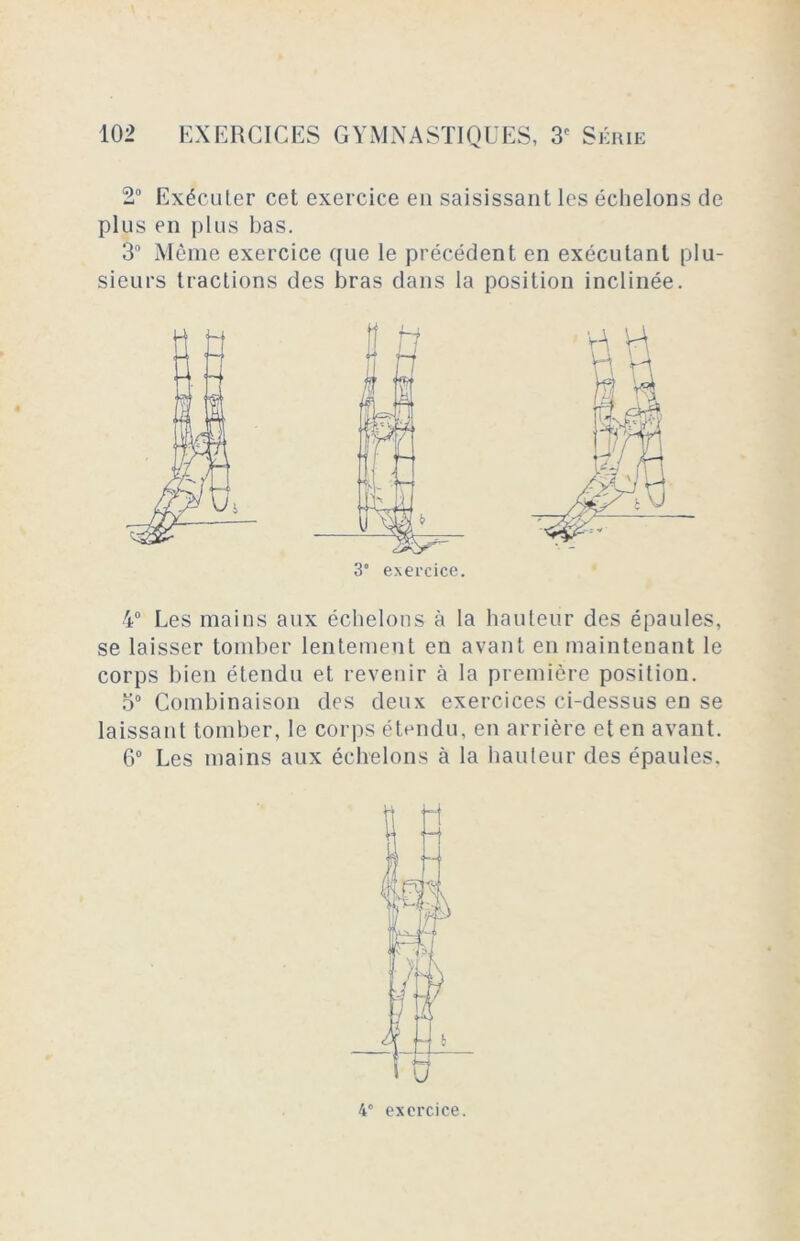 2° Exécuter cet exercice en saisissant les échelons de plus en plus bas. 3° Même exercice que le précédent en exécutant plu- sieurs tractions des bras dans la position inclinée. 4° Les mains aux échelons à la hauteur des épaules, se laisser tomber lentement en avant en maintenant le corps bien étendu et revenir à la première position. o° Combinaison des deux exercices ci-dessus en se laissant tomber, le corps étendu, en arrière et en avant. 6° Les mains aux échelons à la hauteur des épaules. 3° exercice