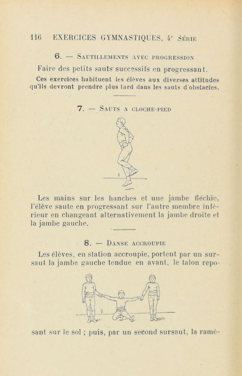 6. — Sautillements avec progression Faire des petits sauts successifs en progressant. Ces exercices habituent les élèves aux diverses altitudes qu’i 1s devront prendre plus tard dans les sauts d'obstacles. 7. — Sauts a cloche-pied Les mains sur les hanches et une jambe fléchie, l’élève saute en progressant sur l’autre membre infé- rieur en changeant alternativement la jambe droite et la jambe gauche. 8. — Danse accroupie Les élèves, en station accroupie, portent par un sur- saut, la jambe gauche tendue en avant, le talon repo- sant sur le sol ; puis, par un second sursaut, la ramè-