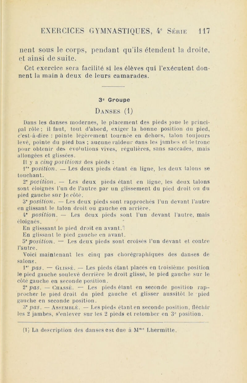 lient sous le corps, pendant qu’ils étendent la droite, et ainsi de suite. Cet exercice sera facilité si les élèves qui l’exécutent don- nent la main à deux de leurs camarades. 3e Groupe Danses (1) Dans les danses modernes, le placement des pieds joue le princi- pal rôle; il faut, tout d’abord, exiger la bonne position du pied, c’est-à-dire : pointe légèrement tournée en dehors, talon toujours levé, pointe du pied bas ; aucune raideur dans les jambes et le tronc pour obtenir des évolutions vives, régulières, sans saccades, mais allongées et glissées. Il y a cinq positions des pieds : 1 position. — Les deux pieds étant én ligne, les deux talons se touchant. 2* position. — Les deux pieds étant en ligne, les deux talons sont éloignés l’un de l’autre par un glissement du pied droit ou du pied gauche sur le côté. 3‘position. — Les deux pieds sont rapprochés l’un devant l’autre en glissant le talon droit ou gauche en arrière. 4* position. — Les deux pieds sont l’un devant l’autre, mais éloignés. En glisssant, le pied droit en avant.1 En glissant le pied gauche en avant. 5'position. — Les deux pieds sont croisés l’un devant et contre l’autre. Voici maintenant les cinq pas chorégraphiques des danses de salons. l,r pas. — Glissé. — Les pieds étant placés en troisième position le pied gauche soulevé derrière le droit glissé, le pied gauche sur le côté gauche en seconde position. 2' pas. — Chassé. — Les pieds étant en seconde position rap- procher le pied droit du pied gauche et glisser aussitôt le pied gauche en seconde position. 3’ pas. — Assemblé. — Les pieds étant en seconde position, fléchir les 2 jambes, s’enlever sur les 2 pieds et retomber en 3P position. (I) La description des danses est due à M° Lhermitte.