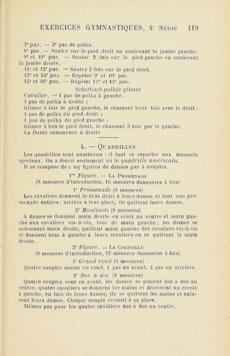 7‘pas. — 3’ pas de polka. 8“ pas. — Sauter sur le pied droit en soulevant la jambe gauche. 9* et 10’ pas. — Sauter 2 fois sur le pied gauche en soulevant la jambe droite. 11e et 12’ pas. — Sauter 2 fois sur le pied droit. 13* et 14* pas. — Répéter 9 et 10 pas. 13e et IG* pas. — Répéter 11* et 12' pas. Schottisch policée glissée Cavalier. — 1 pas de polka à gauche. . 1 pas de polka à droite ; Glisser 4 fois le pied gauche, le chassant trois fois avec le droit; 1 pas de polka du pied droit ; 1 pas de polka du pied gauche ; Glisser 4 fois le pied droit, le chassant 3 fois par le gauche. La Dame commence à droite 4. — Quadrilles Les quadrilles sont nombreux : il faut se reporter aux manuels spèciaux. On a décrit seulement ici le quadrille américain. Il se compose de c nq figures de danses par 4 couples. 1” Figure. — La Promenade (8 mesures d’introduclon, 16 mesures dansantes 4 fois) 1° Promenade (8 mesures) Les cavaliers donnent le bras droit à leurs dames et font une pro- menade entière; arrivés à leur place, ils quittent leurs dames. 2° Moulinets (8 mesures) 4 dames se donnent main droite en croix au centre et main gau- che aux cavaliers vis-à-vis, tour de main gauche ; les dames se redonnent main droite, quittent main gauche des cavaliers vis-à-vis et donnent bras à gauche à leurs cavaliers en se quittant la main droite. 2’ Figure. — La Corbeille (8 mesures d’introduclion, 12 mesures dansantes 4 fois) 1” Grand rond (4 mesures) Quatre couples mains en rond, 4 pas en avant, 4 pas en arrrière. 2’ Dos à dos (8 mesures) Quatre couples vont en avant, les dames se placent dos à dos au centre, quatre cavaliers se donnent les mains et décrivent un cercle à gauche, en face de leurs dames, ils se quittent les mains et enla- cent leurs dames. Chaque couple revient à sa place. Mêmes pas pour les quatre cavaliers dos à dos au centre.