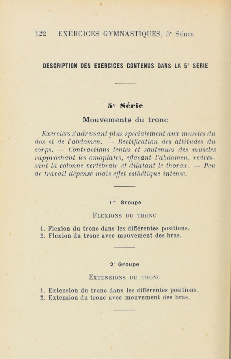 DESCRIPTION DES EXERCICES CONTENUS DANS LA 5e SÉRIE 5° Série Mouvements du tronc Exercices s’adressant plus spécialement aux muscles du dos et de l'abdomen. — Rectification des attitudes du corps. — Contractions lentes et soutenues des muscles rapprochant les omoplates, effaçant l'abdomen, redres- sant la colonne vertébrale et dilatant le thorax. — Peu de travail dépensé mais effet esthétique intense. I0' Groupe Flexions du tronc 1. Flexion du tronc dans les différentes positions. 2. Flexion du tronc avec mouvement des bras. 2” Groupe Extensions du tronc 1. Extension du tronc dans les différentes positions. 2. Extension du tronc avec mouvement des bras.