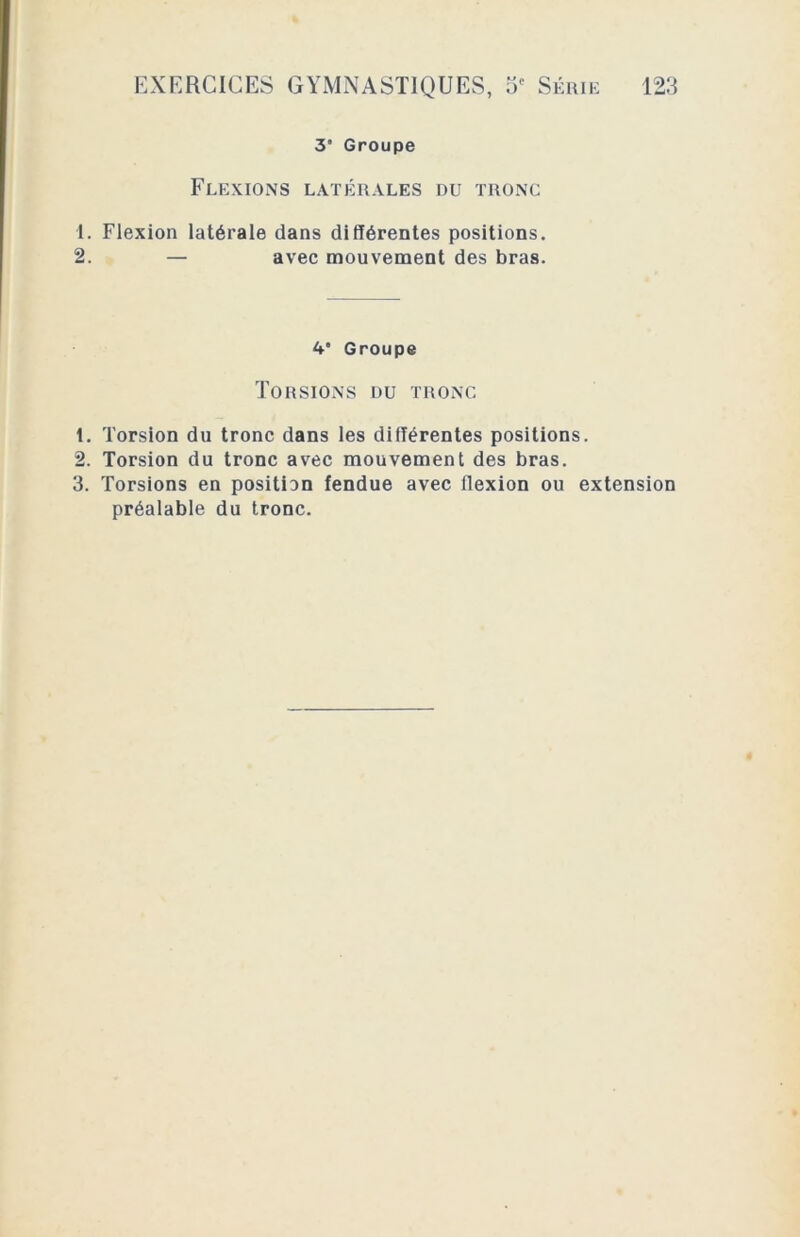 co t>e 3* Groupe Flexions latérales du tronc 1. Flexion latérale dans différentes positions. 4* Groupe Torsions du tronc . Torsion du tronc avec mouvement des bras. . Torsions en position fendue avec llexion ou extension préalable du tronc.