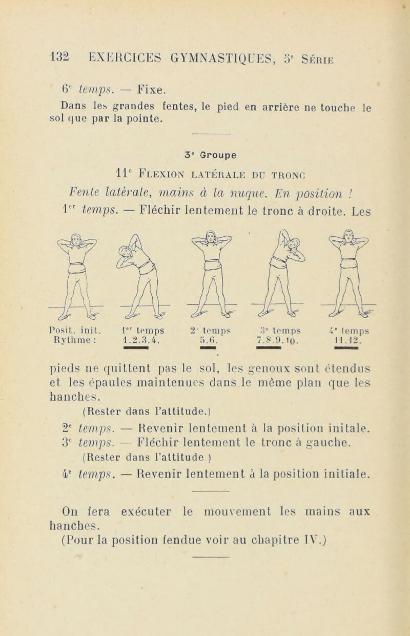 6e temps. — Fixe. Dans les grandes fentes, le pied en arrière ne touche le sol que par la pointe. 3e Groupe 11° Flexion latérale du tronc Fente latérale, mains à la nuque. En position ! 1er temps. — Fléchir lentement le tronc à droite. Les pieds ne quittent pas le sol, les genoux sont étendus et les épaules maintenues dans le même plan que les hanches. (Rester dans l’attitude.) 2e temps. — Revenir lentement à la position initale. 3e temps. — Fléchir lentement le tronc à gauche. (Rester dans l’altitude ) 4e temps. — Revenir lentement à la position initiale. On fera exécuter le mouvement les mains aux hanches. (Four la position fendue voir au chapitre IV.)