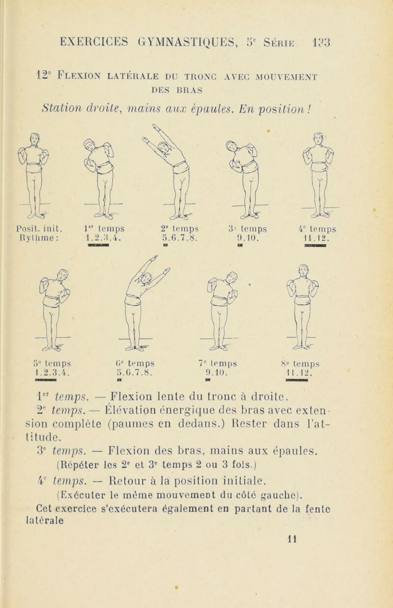 12° Flexion latérale du tronc avec mouvement DES BRAS Station droite, mains aux épaules. En position ! 1er temps. — Flexion lente du tronc à droite. 2P temps. — Élévation énergique des bras avec exten sion complète (paumes en dedans.) Rester dans l’at- titude. 31 2 3 4 S temps. — Flexion des bras, mains aux épaules. (Répéter les 2e et 3e temps 2 ou 3 fois.) 4e temps. — Retour à la position initiale. (Exécuter le même mouvement du côté gauche). Cet exercice s’exécutera également en partant de la fente latérale 11