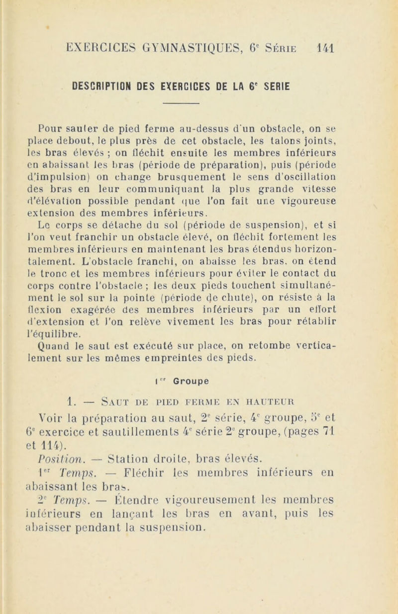 DESCRIPTION DES EXERCICES DE LA 6' SERIE Pour sauler de pied ferme au-dessus d'un obstacle, on se place debout, le plus près de cet obstacle, les laloDs joints, les bras élevés ; on fléchit ensuite les membres inférieurs en abaissant les bras (période de préparation), puis (période d'impulsion) on change brusquement le sens d’oscillation des bras en leur communiquant la plus grande vitesse d’élévation possible pendant que l’on fait une vigoureuse extension des membres inférieurs. Le corps se détache du sol (période de suspension), et si l’on veut franchir un obstacle élevé, on fléchit fortement les membres inférieurs en maintenant les bras étendus horizon- talement. L'obstacle franchi, on abaisse les bras, on étend le tronc et les membres inférieurs pour éviter le contact du corps contre l’obstacle; les deux pieds touchent simultané- ment le sol sur la pointe (période de chute), on résiste à la flexion exagérée des membres inférieurs par un efl'ort d'extension et l’on relève vivement les bras pour rétablir l’équilibre. Quand le saut est exécuté sur place, on retombe vertica- lement sur les mêmes empreintes des pieds. 1er Groupe 1. — Saut de pied ferme en hauteur Voir la préparation au saut, 2e série, 4e groupe, 5e et 6e exercice et sautillements 4e série 2“ groupe, (pages 71 et 114). Position. — Station droite, bras élevés. 1er Temps. — Fléchir les membres inférieurs en abaissant les bras. 2e Temps. — Étendre vigoureusement les membres inférieurs en lançant les bras en avant, puis les abaisser pendant la suspension.