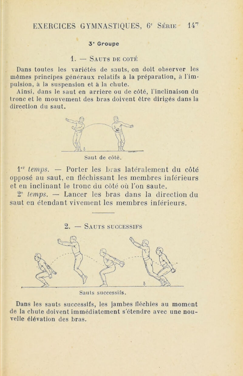 3* Groupe 1. — Sauts de coté Dans toutes les variétés de sauts, on doit observer les mêmes principes généraux relatifs à la préparation, à l'im- pulsion, à la suspension et à la chute. Ainsi, dans le saut en arriéré ou de côté, l'inclinaison du tronc et le mouvement des bras doivent être dirigés dans la direction du saut. 1er temps. — Porter les bras latéralement du côté opposé au saut, en fléchissant les membres inférieurs et en inclinant le tronc du côté où l’on saute. 2e temps. — Lancer les bras dans la direction du saut en étendant vivement les membres inférieurs. 2. — Sauts successifs Dans les sauts successifs, les jambes fléchies au moment de la chute doivent immédiatement s’étendre avec une nou- velle élévation des bras.