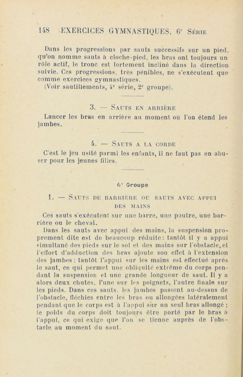 Dans les progressions par sauts successifs sur un pied, qu’on nomme sauts à cloche-pied, les bras ont toujours un rôle actif, le tronc est fortement incliné dans la direction suivie. Ces progressions, très pénibles, ne s’exécutent que comme exercices gymnastiques. (Voir sautillements, 4e série, 2e groupe). 3. — Sauts ex arrière Lancer les bras en arrière au moment où l’on étend les jambes. 4. — Sauts a la corde C'est le jeu usité parmi les enfants, il ne faut pas en abu- ser pour les jeunes filles. k’ Groupe 1. — Sauts de barrière ou sauts avec appui DES MAINS Ces sauts s'exécutent sur une barre, une poutre, une bar- rière ou le cheval. Dans les sauts avec appui des mains, la suspension pro- prement dite est de beaucoup réduite: tantôt il y a appui simultané des pieds sur le sol et des mains sur l’obstacle,et l’efïort d’adduction des bras ajoute son effet ù l’extension des jambes: tantôt l’appui sur les mains est effectué après le saut, ce qui permet une obliquité extrême du corps pen- dant la suspension et une grande longueur de saut. Il y a alors deux chutes, l’une sur les poignets, l’autre finale sur les pieds. Dans ces sauts, les jambes passent au-dessus de l’obstacle, fléchies entre les bras ou allongées latéralement pendant que le corps est à l’appui sur un seul bras allongé ; le poids du corps doit toujours être porté par le bras à l’appui, ce qui exige que l’on se tienne auprès de l’obs- tacle au moment du saut.