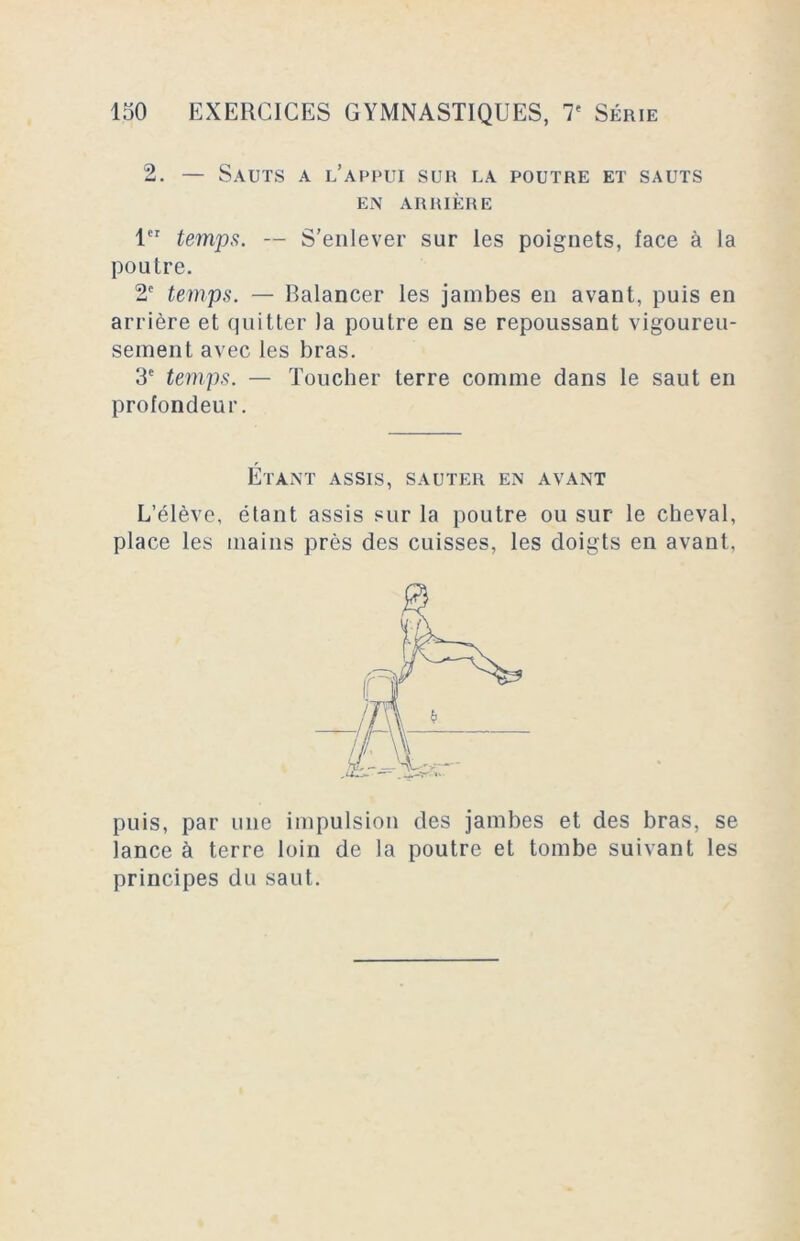 2. — Sauts a l’appui sur la poutre et sauts EN ARRIÈRE 1er temps. — S'enlever sur les poignets, face à la poutre. 2e temps. — Balancer les jambes en avant, puis en arrière et quitter la poutre en se repoussant vigoureu- sement avec les bras. 3e temps. — Toucher terre comme dans le saut en profondeur. Étant assis, sauter en avant L’élève, étant assis sur la poutre ou sur le cheval, place les mains près des cuisses, les doigts en avant, puis, par une impulsion des jambes et des bras, se lance à terre loin de la poutre et tombe suivant les principes du saut.