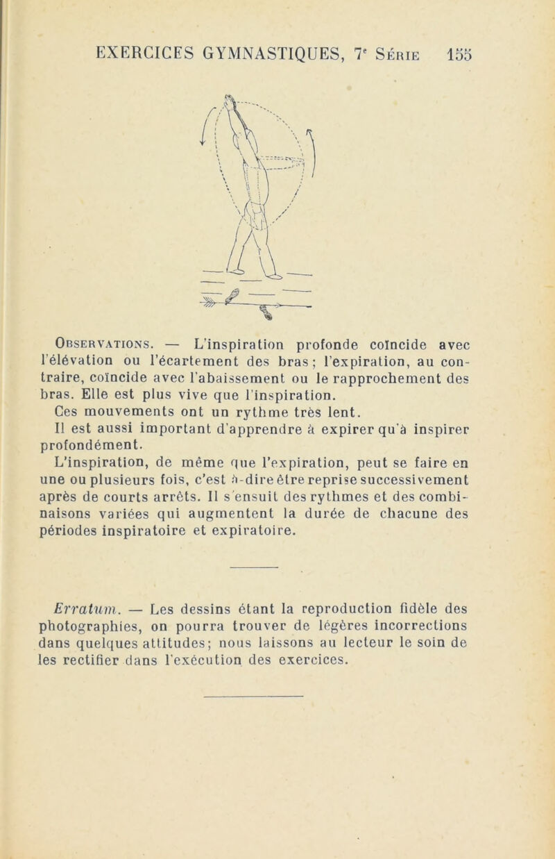 Observations. — L’inspiration profonde coïncide avec 1 élévation ou l’écartement des bras; l’expiration, au con- traire, coïncide avec l’abaissement ou le rapprochement des bras. Elle est plus vive que l’inspiration. Ces mouvements ont un rythme très lent. Il est aussi important d’apprendre à expirer qu’à inspirer profondément. L’inspiration, de même que l’expiration, peut se faire en une ou plusieurs fois, c’est à-dire être reprise successivement après de courts arrêts. Il s ensuit des rythmes et des combi- naisons variées qui augmentent la durée de chacune des périodes inspiratoire et expiratoire. Erratum. — Les dessins étant la reproduction fidèle des photographies, on pourra trouver de légères incorrections dans quelques attitudes; nous laissons au lecteur le soin de les rectifier dans l'exécution des exercices.