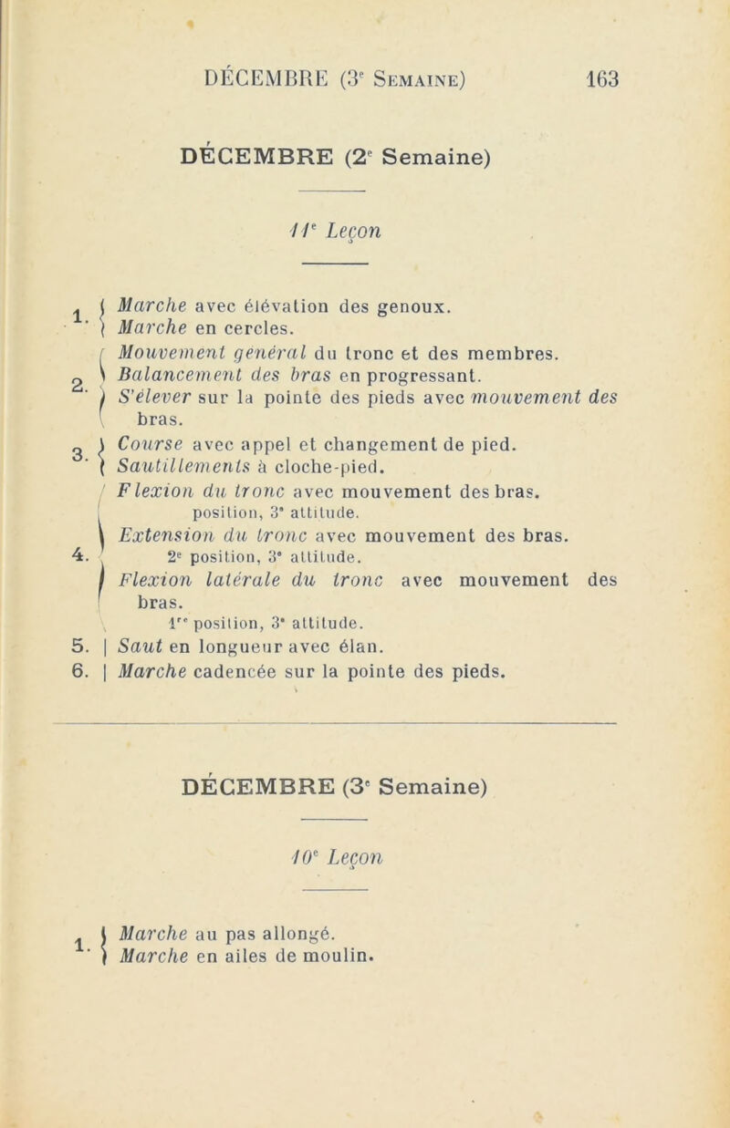 DÉCEMBRE (2° Semaine) I Ie Leçon >> { Marche avec élévation des genoux. ( Marche en cercles. f Mouvement général du tronc et des membres. \ Balancement des bras en progressant. I S'élever sur la pointe des pieds avec mouvement des 2 i Course avec appel et changement de pied. ( Sautillements à cloche-pied. Flexion du tronc avec mouvement des bras, position, 3’ attitude. i Extension du tronc avec mouvement des bras. 4. 2e position, 3* attitude. I Flexion latérale du tronc avec mouvement des bras. 1” position, 3‘ attitude. 5. | Saut en longueur avec élan. 6. | Marche cadencée sur la pointe des pieds. bras. DÉCEMBRE (3f Semaine) 10e Leçon Marche au pas allongé. Marche en ailes de moulin.